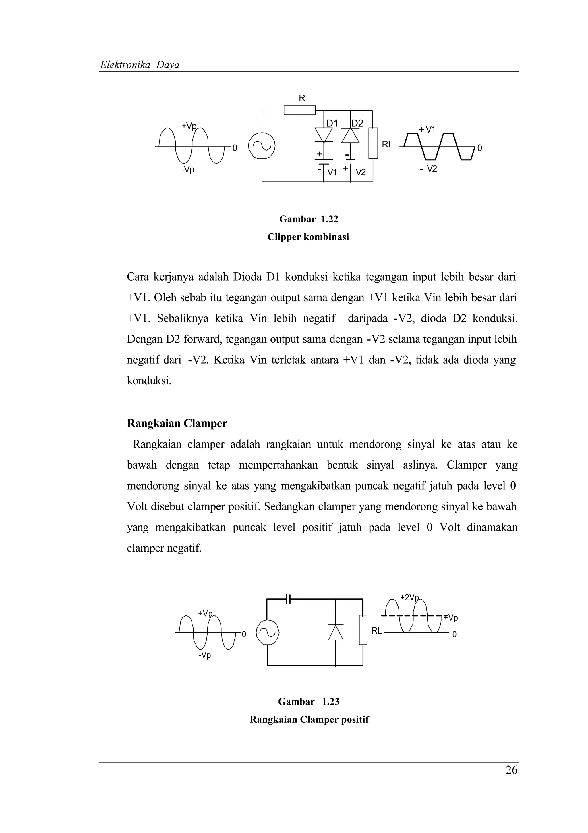 Elektronika Daya


                                                 R


                   +Vp                                   D1       D2
                                                                                + V1
                               0                                        RL                       0
                                                     +        -
                   -Vp                               -   V1 + V2                    - V2



                                             Gambar 1.22
                                          Clipper kombinasi


     Cara kerjanya adalah Dioda D1 konduksi ketika tegangan input lebih besar dari
     +V1. Oleh sebab itu tegangan output sama dengan +V1 ketika Vin lebih besar dari
     +V1. Sebaliknya ketika Vin lebih negatif                 daripada -V2, dioda D2 konduksi.
     Dengan D2 forward, tegangan output sama dengan -V2 selama tegangan input lebih
     negatif dari -V2. Ketika Vin terletak antara +V1 dan -V2, tidak ada dioda yang
     konduksi.


     Rangkaian Clamper
      Rangkaian clamper adalah rangkaian untuk mendorong sinyal ke atas atau ke
     bawah dengan tetap mempertahankan bentuk sinyal aslinya. Clamper yang
     mendorong sinyal ke atas yang mengakibatkan puncak negatif jatuh pada level 0
     Volt disebut clamper positif. Sedangkan clamper yang mendorong sinyal ke bawah
     yang mengakibatkan puncak level positif jatuh pada level 0 Volt dinamakan
     clamper negatif.



                                                                             +2Vp
                         +Vp                                                               +Vp
                                   0                                   RL                   0

                         -Vp




                                            Gambar 1.23
                                       Rangkaian Clamper positif




                                                                                                     26
 