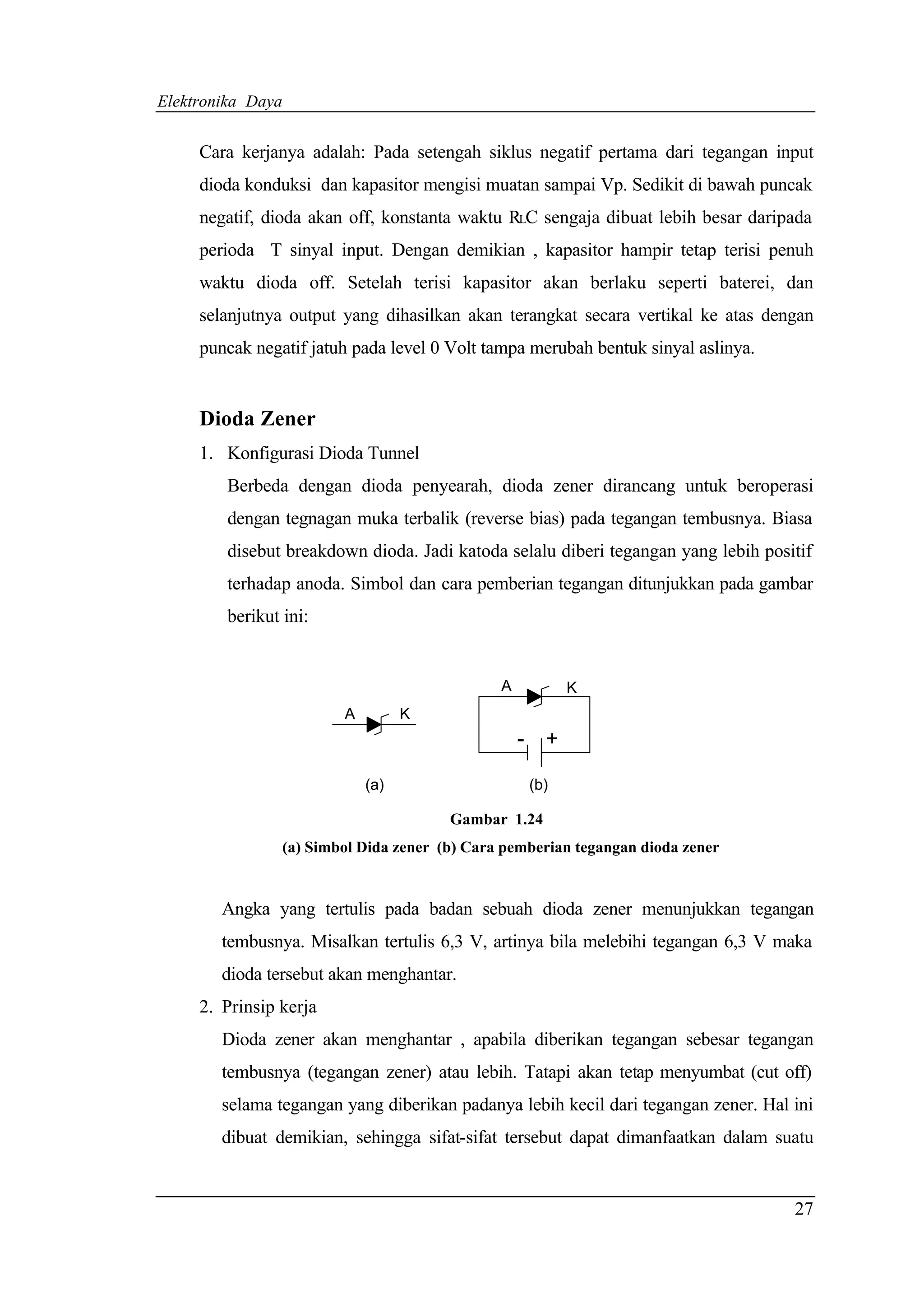 Elektronika Daya


     Cara kerjanya adalah: Pada setengah siklus negatif pertama dari tegangan input
     dioda konduksi dan kapasitor mengisi muatan sampai Vp. Sedikit di bawah puncak
     negatif, dioda akan off, konstanta waktu RLC sengaja dibuat lebih besar daripada
     perioda T sinyal input. Dengan demikian , kapasitor hampir tetap terisi penuh
     waktu dioda off. Setelah terisi kapasitor akan berlaku seperti baterei, dan
     selanjutnya output yang dihasilkan akan terangkat secara vertikal ke atas dengan
     puncak negatif jatuh pada level 0 Volt tampa merubah bentuk sinyal aslinya.


     Dioda Zener
     1. Konfigurasi Dioda Tunnel
        Berbeda dengan dioda penyearah, dioda zener dirancang untuk beroperasi
        dengan tegnagan muka terbalik (reverse bias) pada tegangan tembusnya. Biasa
        disebut breakdown dioda. Jadi katoda selalu diberi tegangan yang lebih positif
        terhadap anoda. Simbol dan cara pemberian tegangan ditunjukkan pada gambar
        berikut ini:


                                                 A             K
                           A         K
                                                     -     +

                               (a)                       (b)

                                          Gambar 1.24
                   (a) Simbol Dida zener (b) Cara pemberian tegangan dioda zener


        Angka yang tertulis pada badan sebuah dioda zener menunjukkan tegangan
        tembusnya. Misalkan tertulis 6,3 V, artinya bila melebihi tegangan 6,3 V maka
        dioda tersebut akan menghantar.
     2. Prinsip kerja
        Dioda zener akan menghantar , apabila diberikan tegangan sebesar tegangan
        tembusnya (tegangan zener) atau lebih. Tatapi akan tetap menyumbat (cut off)
        selama tegangan yang diberikan padanya lebih kecil dari tegangan zener. Hal ini
        dibuat demikian, sehingga sifat-sifat tersebut dapat dimanfaatkan dalam suatu


                                                                                    27
 