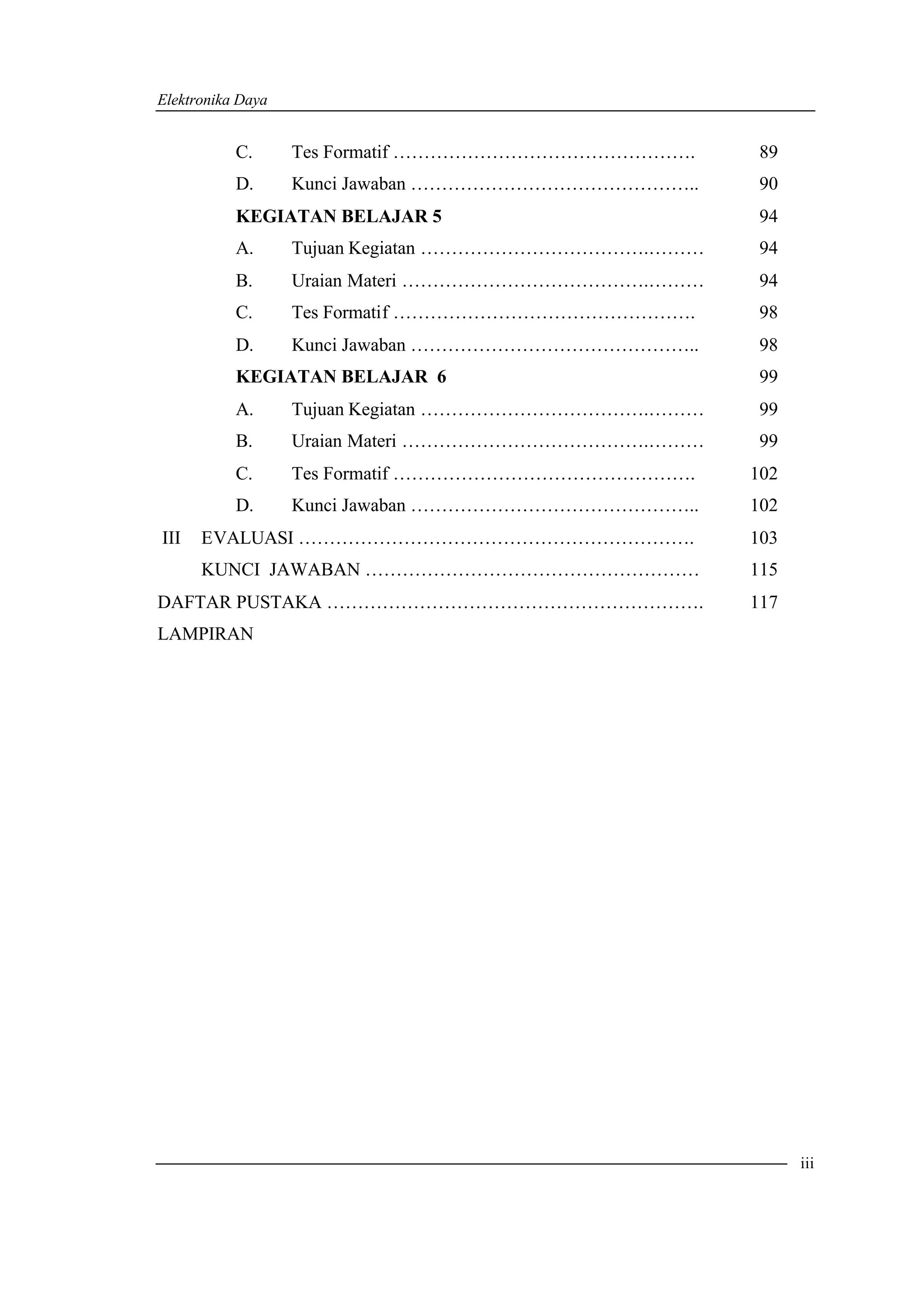 Elektronika Daya


           C.      Tes Formatif ………………………………………….      89
           D.      Kunci Jawaban ………………………………………..     90
           KEGIATAN BELAJAR 5                          94
           A.      Tujuan Kegiatan ……………………………….………   94
           B.      Uraian Materi ………………………………….………    94
           C.      Tes Formatif ………………………………………….     98
           D.      Kunci Jawaban ………………………………………..    98
           KEGIATAN BELAJAR 6                          99
           A.      Tujuan Kegiatan ……………………………….………    99
           B.      Uraian Materi ………………………………….………     99
           C.      Tes Formatif ………………………………………….     102
           D.      Kunci Jawaban ………………………………………..    102
III   EVALUASI ……………………………………………………….                 103
      KUNCI JAWABAN ………………………………………………                115
DAFTAR PUSTAKA …………………………………………………….                  117
LAMPIRAN




                                                            iii
 