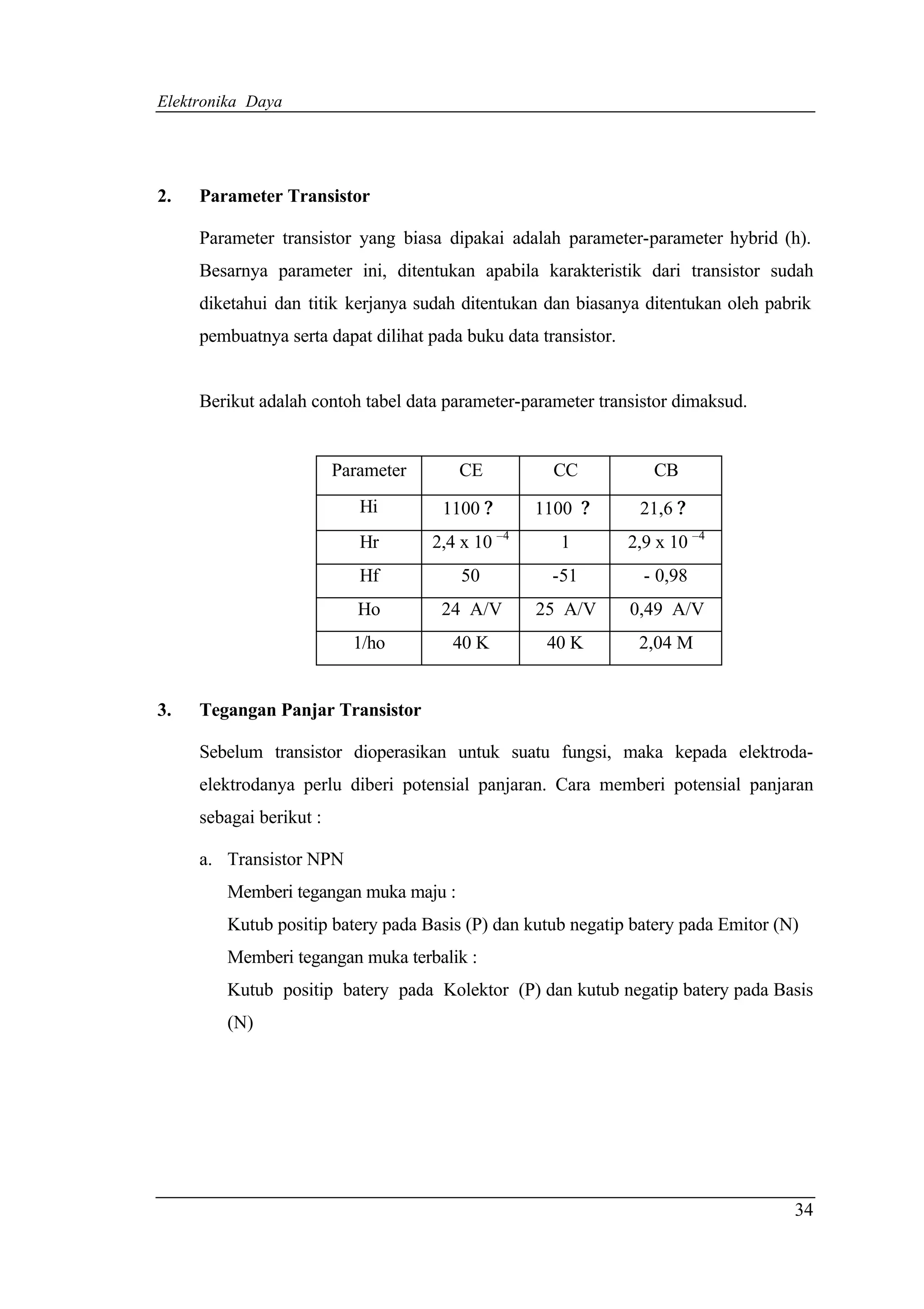 Elektronika Daya




2.   Parameter Transistor

     Parameter transistor yang biasa dipakai adalah parameter-parameter hybrid (h).
     Besarnya parameter ini, ditentukan apabila karakteristik dari transistor sudah
     diketahui dan titik kerjanya sudah ditentukan dan biasanya ditentukan oleh pabrik
     pembuatnya serta dapat dilihat pada buku data transistor.


     Berikut adalah contoh tabel data parameter-parameter transistor dimaksud.


                         Parameter      CE           CC             CB
                            Hi        1100 ?       1100 ?         21,6 ?
                            Hr       2,4 x 10 –4      1          2,9 x 10 –4
                            Hf           50          -51           - 0,98
                            Ho        24 A/V       25 A/V        0,49 A/V
                           1/ho        40 K         40 K          2,04 M


3.   Tegangan Panjar Transistor

     Sebelum transistor dioperasikan untuk suatu fungsi, maka kepada elektroda-
     elektrodanya perlu diberi potensial panjaran. Cara memberi potensial panjaran
     sebagai berikut :

     a. Transistor NPN
        Memberi tegangan muka maju :
        Kutub positip batery pada Basis (P) dan kutub negatip batery pada Emitor (N)
        Memberi tegangan muka terbalik :
        Kutub positip batery pada Kolektor (P) dan kutub negatip batery pada Basis
        (N)




                                                                                   34
 