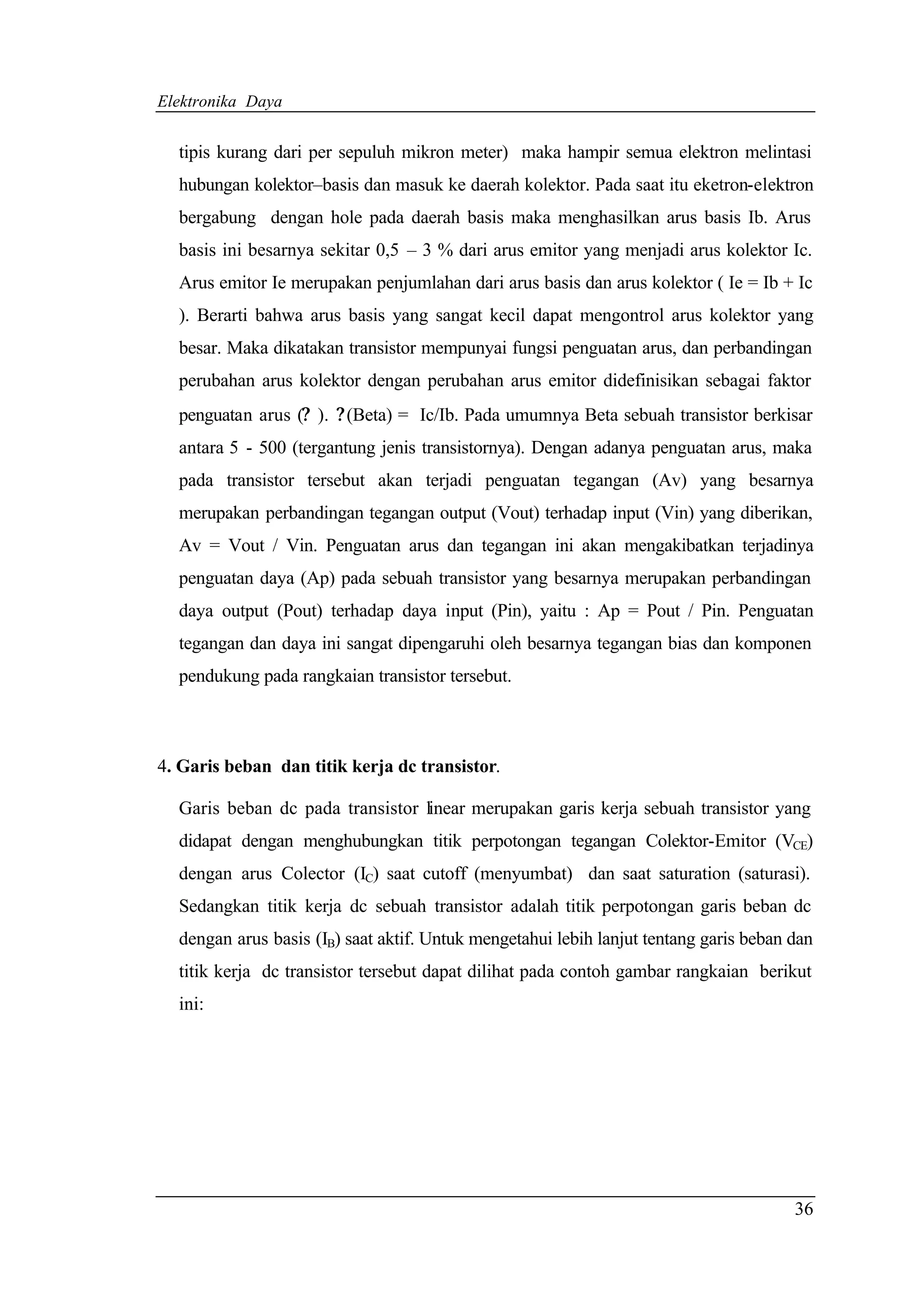 Elektronika Daya


  tipis kurang dari per sepuluh mikron meter) maka hampir semua elektron melintasi
  hubungan kolektor–basis dan masuk ke daerah kolektor. Pada saat itu eketron-elektron
  bergabung dengan hole pada daerah basis maka menghasilkan arus basis Ib. Arus
  basis ini besarnya sekitar 0,5 – 3 % dari arus emitor yang menjadi arus kolektor Ic.
  Arus emitor Ie merupakan penjumlahan dari arus basis dan arus kolektor ( Ie = Ib + Ic
  ). Berarti bahwa arus basis yang sangat kecil dapat mengontrol arus kolektor yang
  besar. Maka dikatakan transistor mempunyai fungsi penguatan arus, dan perbandingan
  perubahan arus kolektor dengan perubahan arus emitor didefinisikan sebagai faktor
  penguatan arus (? ). ? (Beta) = Ic/Ib. Pada umumnya Beta sebuah transistor berkisar
  antara 5 - 500 (tergantung jenis transistornya). Dengan adanya penguatan arus, maka
  pada transistor tersebut akan terjadi penguatan tegangan (Av) yang besarnya
  merupakan perbandingan tegangan output (Vout) terhadap input (Vin) yang diberikan,
  Av = Vout / Vin. Penguatan arus dan tegangan ini akan mengakibatkan terjadinya
  penguatan daya (Ap) pada sebuah transistor yang besarnya merupakan perbandingan
  daya output (Pout) terhadap daya input (Pin), yaitu : Ap = Pout / Pin. Penguatan
  tegangan dan daya ini sangat dipengaruhi oleh besarnya tegangan bias dan komponen
  pendukung pada rangkaian transistor tersebut.



4. Garis beban dan titik kerja dc transistor.

  Garis beban dc pada transistor linear merupakan garis kerja sebuah transistor yang
  didapat dengan menghubungkan titik perpotongan tegangan Colektor-Emitor (VCE)
  dengan arus Colector (IC) saat cutoff (menyumbat) dan saat saturation (saturasi).
  Sedangkan titik kerja dc sebuah transistor adalah titik perpotongan garis beban dc
  dengan arus basis (IB) saat aktif. Untuk mengetahui lebih lanjut tentang garis beban dan
  titik kerja dc transistor tersebut dapat dilihat pada contoh gambar rangkaian berikut
  ini:




                                                                                       36
 