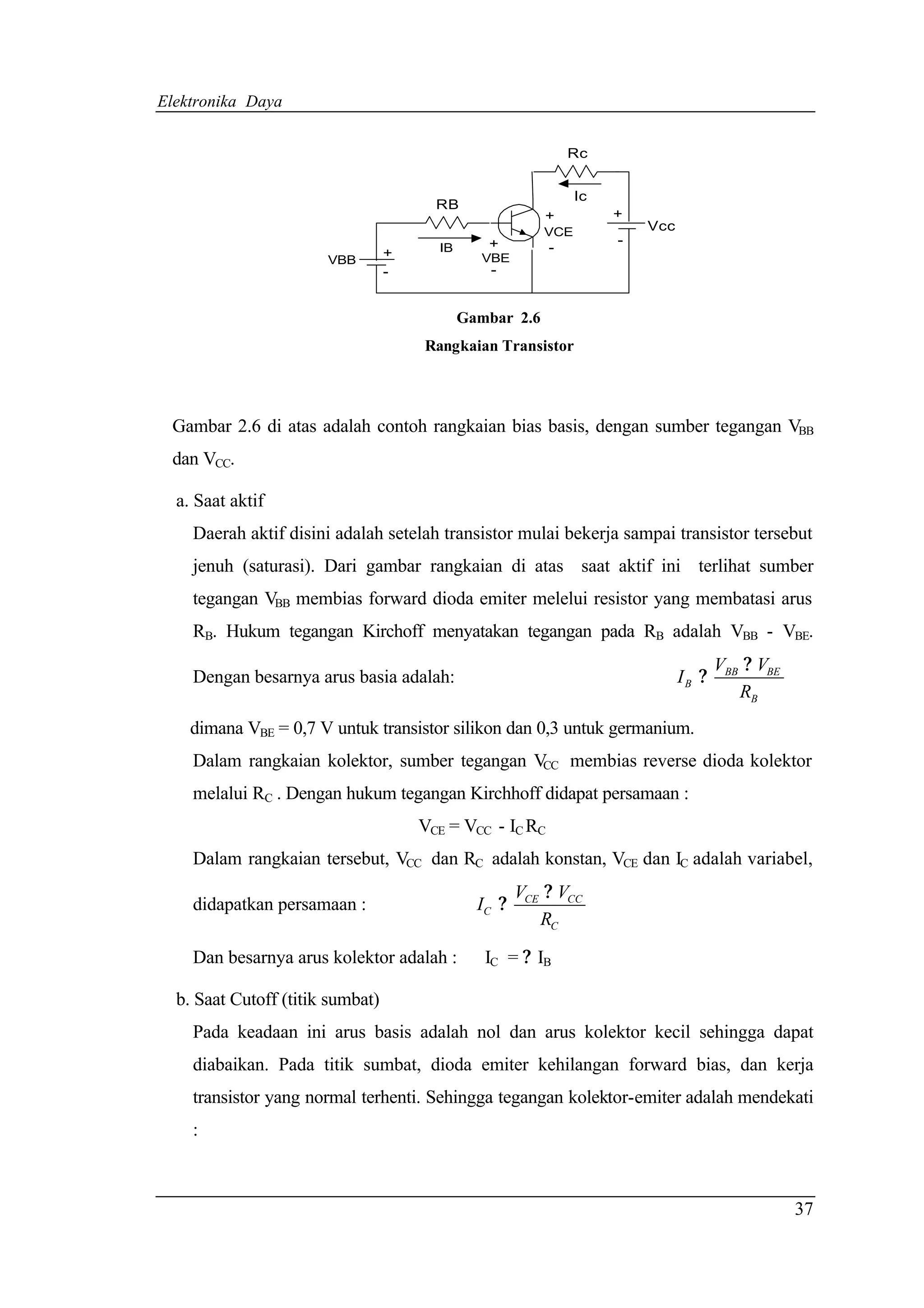 Elektronika Daya


                                                              Rc


                                                                Ic
                                        RB
                                                          +          +
                                                          VCE            Vcc
                                                +                    -
                                  +     IB                -
                       VBB                     VBE
                                  -              -


                                             Gambar 2.6
                                      Rangkaian Transistor




 Gambar 2.6 di atas adalah contoh rangkaian bias basis, dengan sumber tegangan VBB
 dan VCC.

  a. Saat aktif
    Daerah aktif disini adalah setelah transistor mulai bekerja sampai transistor tersebut
    jenuh (saturasi). Dari gambar rangkaian di atas saat aktif ini terlihat sumber
    tegangan VBB membias forward dioda emiter melelui resistor yang membatasi arus
    RB. Hukum tegangan Kirchoff menyatakan tegangan pada RB adalah VBB - VBE.
                                                                                      VBB ? VBE
    Dengan besarnya arus basia adalah:                                         IB ?
                                                                                         RB
    dimana VBE = 0,7 V untuk transistor silikon dan 0,3 untuk germanium.
    Dalam rangkaian kolektor, sumber tegangan V membias reverse dioda kolektor
                                               CC

    melalui RC . Dengan hukum tegangan Kirchhoff didapat persamaan :
                                      VCE = VCC - IC RC
    Dalam rangkaian tersebut, VCC dan RC adalah konstan, VCE dan IC adalah variabel,
                                                      VCE ? VCC
    didapatkan persamaan :                     IC ?
                                                         RC

    Dan besarnya arus kolektor adalah :         IC = ? IB

  b. Saat Cutoff (titik sumbat)
    Pada keadaan ini arus basis adalah nol dan arus kolektor kecil sehingga dapat
    diabaikan. Pada titik sumbat, dioda emiter kehilangan forward bias, dan kerja
    transistor yang normal terhenti. Sehingga tegangan kolektor-emiter adalah mendekati
    :



                                                                                                  37
 