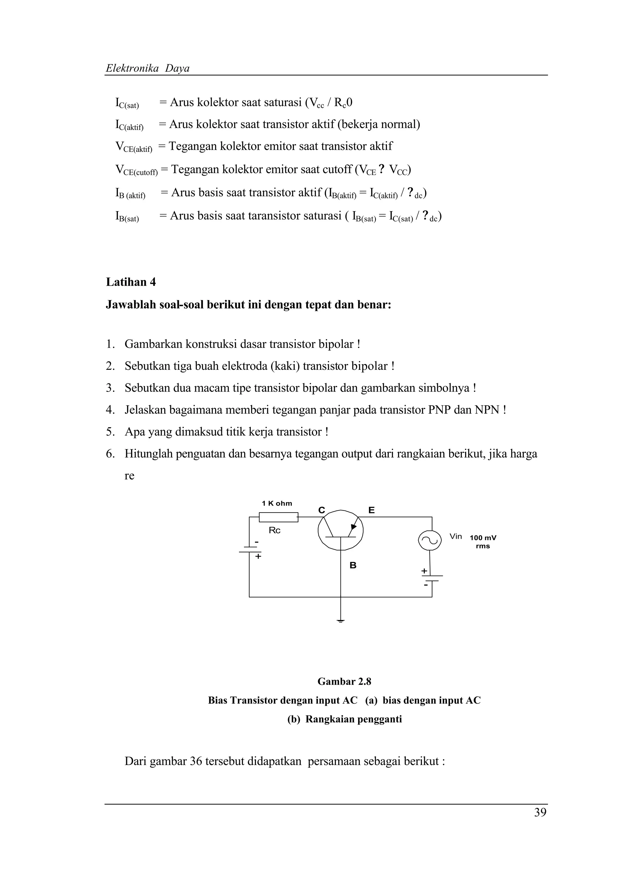 Elektronika Daya


 IC(sat)      = Arus kolektor saat saturasi (Vcc / Rc0
 IC(aktif)    = Arus kolektor saat transistor aktif (bekerja normal)
 VCE(aktif) = Tegangan kolektor emitor saat transistor aktif
 VCE(cutoff) = Tegangan kolektor emitor saat cutoff (VCE ? VCC)
 IB (aktif)   = Arus basis saat transistor aktif (IB(aktif) = IC(aktif) / ? dc)
 IB(sat)      = Arus basis saat taransistor saturasi ( IB(sat) = IC(sat) / ? dc)




Latihan 4
Jawablah soal-soal berikut ini dengan tepat dan benar:


1. Gambarkan konstruksi dasar transistor bipolar !
2. Sebutkan tiga buah elektroda (kaki) transistor bipolar !
3. Sebutkan dua macam tipe transistor bipolar dan gambarkan simbolnya !
4. Jelaskan bagaimana memberi tegangan panjar pada transistor PNP dan NPN !
5. Apa yang dimaksud titik kerja transistor !
6. Hitunglah penguatan dan besarnya tegangan output dari rangkaian berikut, jika harga
    re

                                      1 K ohm
                                                    C           E

                                        Rc
                                    -                                              Vin   100 mV
                                                                                          rms
                                    +
                                                            B
                                                                             +
                                                                             -




                                                    Gambar 2.8
                         Bias Transistor dengan input AC (a) bias dengan input AC
                                             (b) Rangkaian pengganti


    Dari gambar 36 tersebut didapatkan persamaan sebagai berikut :



                                                                                                  39
 