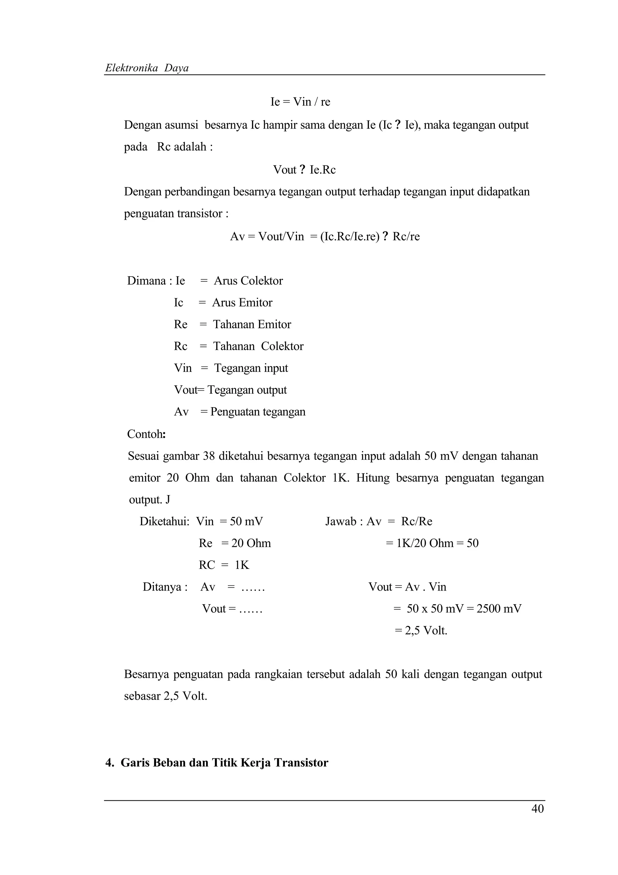 Elektronika Daya


                                   Ie = Vin / re
   Dengan asumsi besarnya Ic hampir sama dengan Ie (Ic ? Ie), maka tegangan output
   pada Rc adalah :
                                     Vout ? Ie.Rc
   Dengan perbandingan besarnya tegangan output terhadap tegangan input didapatkan
   penguatan transistor :
                            Av = Vout/Vin = (Ic.Rc/Ie.re) ? Rc/re


    Dimana : Ie      = Arus Colektor
                Ic   = Arus Emitor
                Re = Tahanan Emitor
                Rc = Tahanan Colektor
                Vin = Tegangan input
                Vout= Tegangan output
                Av = Penguatan tegangan
    Contoh:
    Sesuai gambar 38 diketahui besarnya tegangan input adalah 50 mV dengan tahanan
    emitor 20 Ohm dan tahanan Colektor 1K. Hitung besarnya penguatan tegangan
    output. J
      Diketahui: Vin = 50 mV                  Jawab : Av = Rc/Re
                     Re = 20 Ohm                          = 1K/20 Ohm = 50
                     RC = 1K
       Ditanya : Av = ……                              Vout = Av . Vin
                     Vout = ……                             = 50 x 50 mV = 2500 mV
                                                            = 2,5 Volt.


   Besarnya penguatan pada rangkaian tersebut adalah 50 kali dengan tegangan output
   sebasar 2,5 Volt.




4. Garis Beban dan Titik Kerja Transistor


                                                                                     40
 