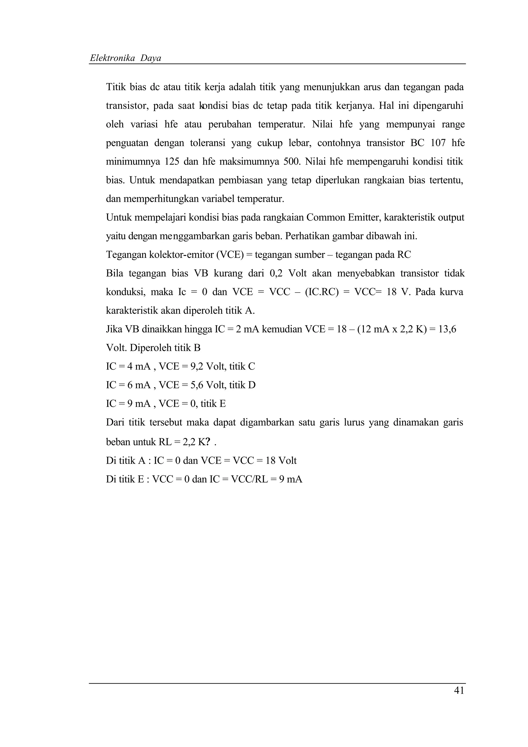 Elektronika Daya


   Titik bias dc atau titik kerja adalah titik yang menunjukkan arus dan tegangan pada
   transistor, pada saat kondisi bias dc tetap pada titik kerjanya. Hal ini dipengaruhi
   oleh variasi hfe atau perubahan temperatur. Nilai hfe yang mempunyai range
   penguatan dengan toleransi yang cukup lebar, contohnya transistor BC 107 hfe
   minimumnya 125 dan hfe maksimumnya 500. Nilai hfe mempengaruhi kondisi titik
   bias. Untuk mendapatkan pembiasan yang tetap diperlukan rangkaian bias tertentu,
   dan memperhitungkan variabel temperatur.
   Untuk mempelajari kondisi bias pada rangkaian Common Emitter, karakteristik output
   yaitu dengan menggambarkan garis beban. Perhatikan gambar dibawah ini.
   Tegangan kolektor-emitor (VCE) = tegangan sumber – tegangan pada RC
   Bila tegangan bias VB kurang dari 0,2 Volt akan menyebabkan transistor tidak
   konduksi, maka Ic = 0 dan VCE = VCC – (IC.RC) = VCC= 18 V. Pada kurva
   karakteristik akan diperoleh titik A.
   Jika VB dinaikkan hingga IC = 2 mA kemudian VCE = 18 – (12 mA x 2,2 K) = 13,6
   Volt. Diperoleh titik B
   IC = 4 mA , VCE = 9,2 Volt, titik C
   IC = 6 mA , VCE = 5,6 Volt, titik D
   IC = 9 mA , VCE = 0, titik E
   Dari titik tersebut maka dapat digambarkan satu garis lurus yang dinamakan garis
   beban untuk RL = 2,2 K? .
   Di titik A : IC = 0 dan VCE = VCC = 18 Volt
   Di titik E : VCC = 0 dan IC = VCC/RL = 9 mA




                                                                                    41
 