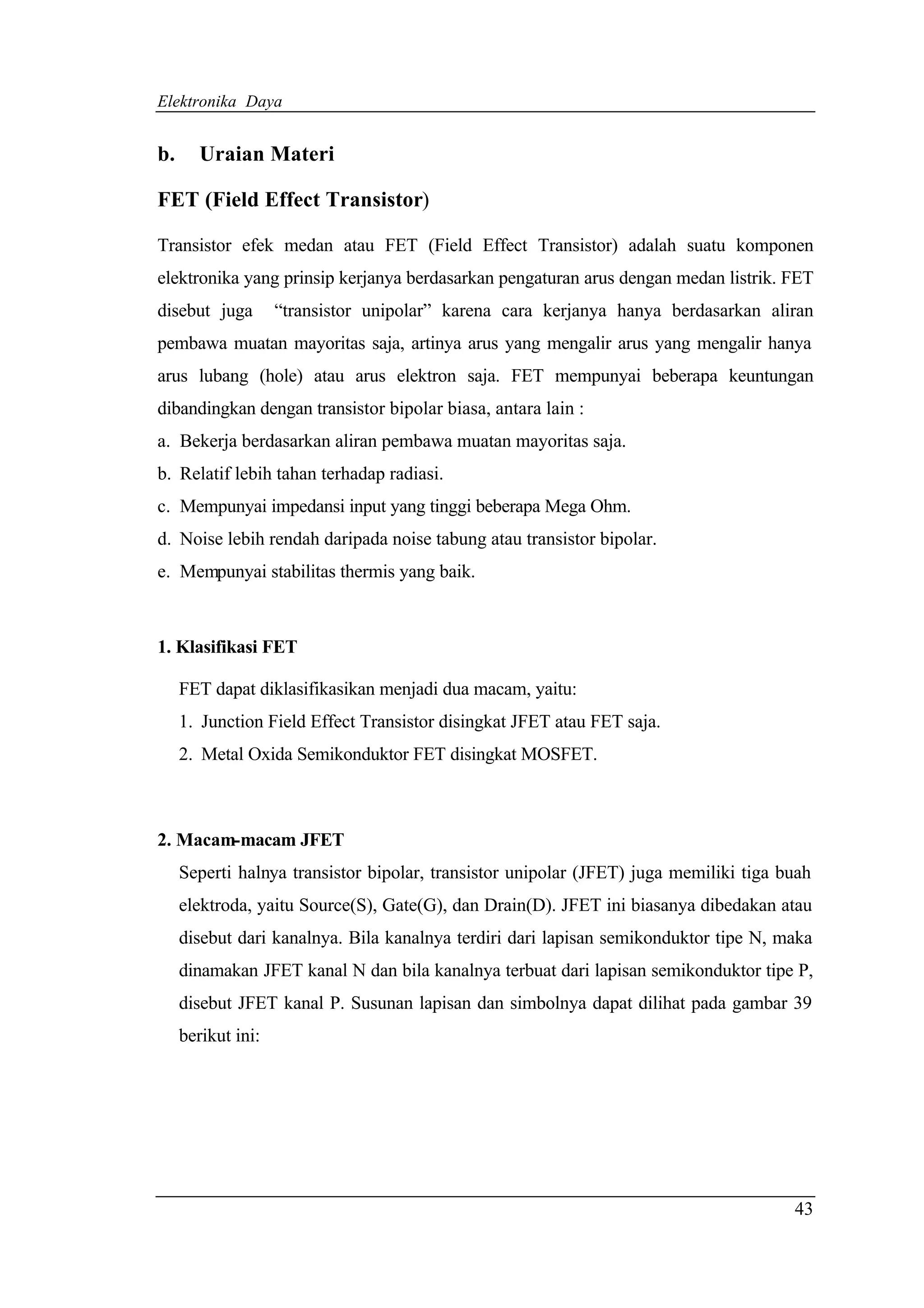 Elektronika Daya


b.      Uraian Materi

FET (Field Effect Transistor)

Transistor efek medan atau FET (Field Effect Transistor) adalah suatu komponen
elektronika yang prinsip kerjanya berdasarkan pengaturan arus dengan medan listrik. FET
disebut juga        “transistor unipolar” karena cara kerjanya hanya berdasarkan aliran
pembawa muatan mayoritas saja, artinya arus yang mengalir arus yang mengalir hanya
arus lubang (hole) atau arus elektron saja. FET mempunyai beberapa keuntungan
dibandingkan dengan transistor bipolar biasa, antara lain :
a. Bekerja berdasarkan aliran pembawa muatan mayoritas saja.
b. Relatif lebih tahan terhadap radiasi.
c. Mempunyai impedansi input yang tinggi beberapa Mega Ohm.
d. Noise lebih rendah daripada noise tabung atau transistor bipolar.
e. Mempunyai stabilitas thermis yang baik.



1. Klasifikasi FET

     FET dapat diklasifikasikan menjadi dua macam, yaitu:
     1. Junction Field Effect Transistor disingkat JFET atau FET saja.
     2. Metal Oxida Semikonduktor FET disingkat MOSFET.



2. Macam-macam JFET
     Seperti halnya transistor bipolar, transistor unipolar (JFET) juga memiliki tiga buah
     elektroda, yaitu Source(S), Gate(G), dan Drain(D). JFET ini biasanya dibedakan atau
     disebut dari kanalnya. Bila kanalnya terdiri dari lapisan semikonduktor tipe N, maka
     dinamakan JFET kanal N dan bila kanalnya terbuat dari lapisan semikonduktor tipe P,
     disebut JFET kanal P. Susunan lapisan dan simbolnya dapat dilihat pada gambar 39
     berikut ini:




                                                                                       43
 