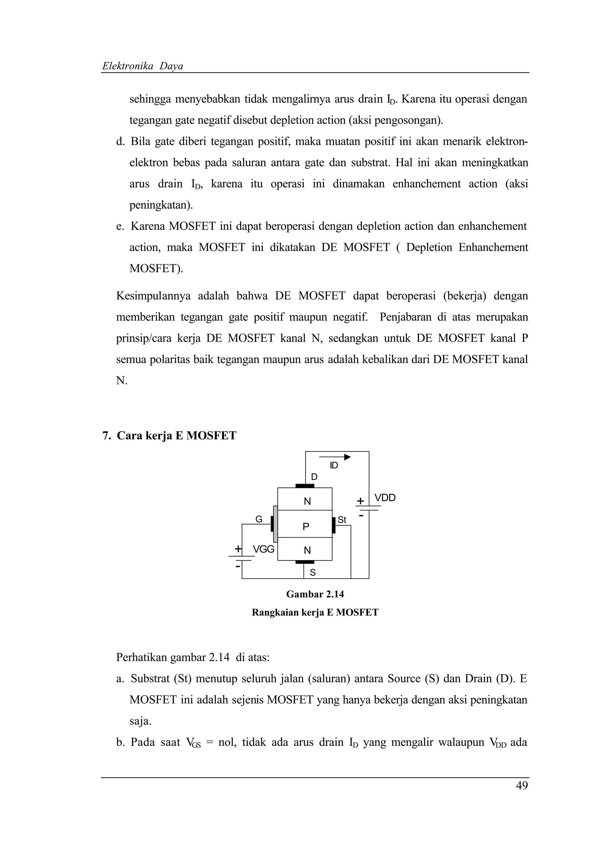 Elektronika Daya


       sehingga menyebabkan tidak mengalirnya arus drain ID. Karena itu operasi dengan
       tegangan gate negatif disebut depletion action (aksi pengosongan).
  d. Bila gate diberi tegangan positif, maka muatan positif ini akan menarik elektron-
       elektron bebas pada saluran antara gate dan substrat. Hal ini akan meningkatkan
       arus drain ID, karena itu operasi ini dinamakan enhanchement action (aksi
       peningkatan).
  e. Karena MOSFET ini dapat beroperasi dengan depletion action dan enhanchement
       action, maka MOSFET ini dikatakan DE MOSFET ( Depletion Enhanchement
       MOSFET).

  Kesimpulannya adalah bahwa DE MOSFET dapat beroperasi (bekerja) dengan
  memberikan tegangan gate positif maupun negatif. Penjabaran di atas merupakan
  prinsip/cara kerja DE MOSFET kanal N, sedangkan untuk DE MOSFET kanal P
  semua polaritas baik tegangan maupun arus adalah kebalikan dari DE MOSFET kanal
  N.



7. Cara kerja E MOSFET

                                                   ID
                                               D

                                           N             +   VDD

                                 G                  St   -
                                           P

                            +   VGG        N
                            -                  S

                                       Gambar 2.14
                                Rangkaian kerja E MOSFET



  Perhatikan gambar 2.14 di atas:
  a. Substrat (St) menutup seluruh jalan (saluran) antara Source (S) dan Drain (D). E
       MOSFET ini adalah sejenis MOSFET yang hanya bekerja dengan aksi peningkatan
       saja.
  b. Pada saat V = nol, tidak ada arus drain ID yang mengalir walaupun V ada
                GS                                                      DD




                                                                                   49
 