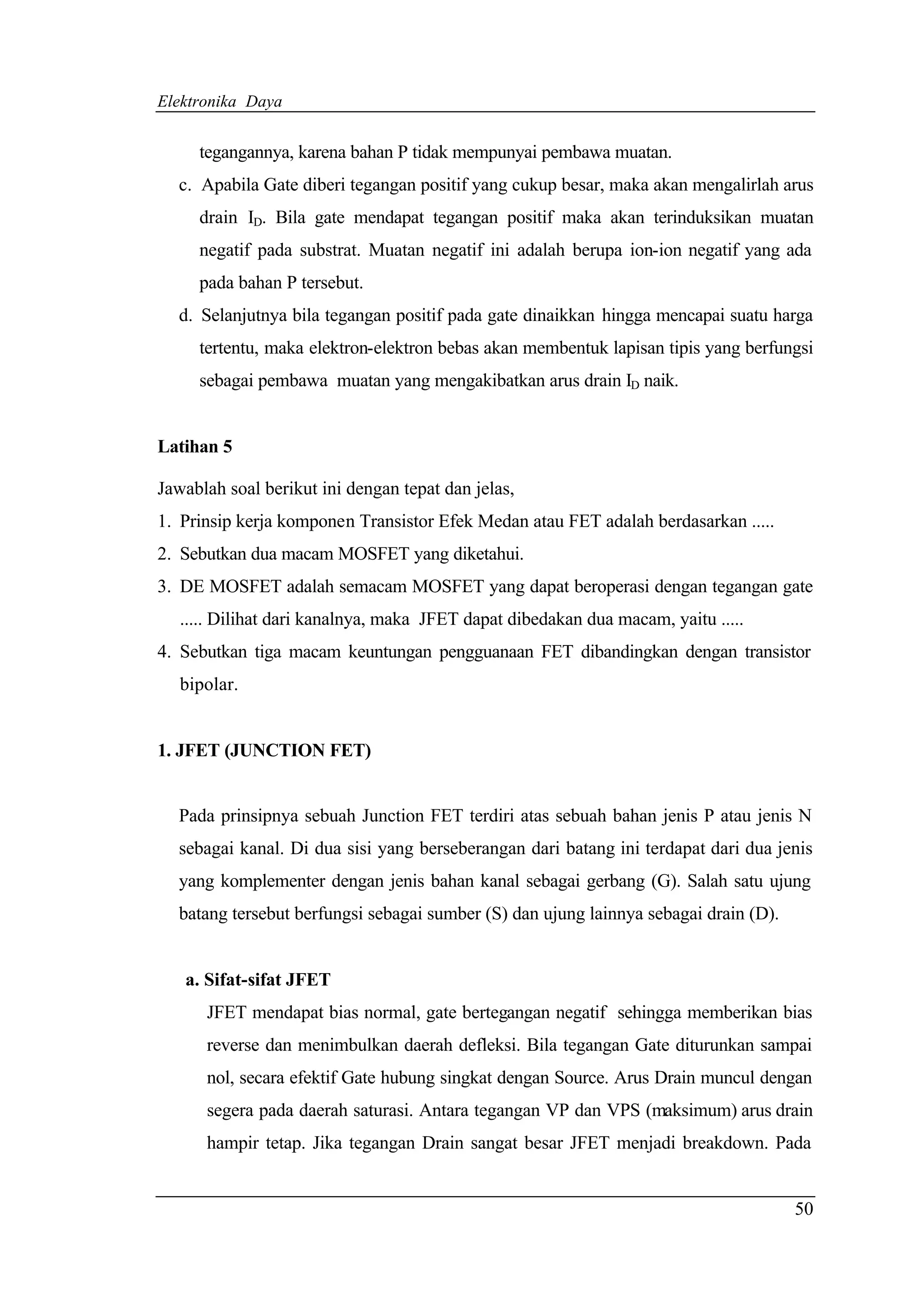 Elektronika Daya


     tegangannya, karena bahan P tidak mempunyai pembawa muatan.
  c. Apabila Gate diberi tegangan positif yang cukup besar, maka akan mengalirlah arus
     drain ID. Bila gate mendapat tegangan positif maka akan terinduksikan muatan
     negatif pada substrat. Muatan negatif ini adalah berupa ion-ion negatif yang ada
     pada bahan P tersebut.
  d. Selanjutnya bila tegangan positif pada gate dinaikkan hingga mencapai suatu harga
     tertentu, maka elektron-elektron bebas akan membentuk lapisan tipis yang berfungsi
     sebagai pembawa muatan yang mengakibatkan arus drain ID naik.


Latihan 5

Jawablah soal berikut ini dengan tepat dan jelas,
1. Prinsip kerja komponen Transistor Efek Medan atau FET adalah berdasarkan .....
2. Sebutkan dua macam MOSFET yang diketahui.
3. DE MOSFET adalah semacam MOSFET yang dapat beroperasi dengan tegangan gate
   ..... Dilihat dari kanalnya, maka JFET dapat dibedakan dua macam, yaitu .....
4. Sebutkan tiga macam keuntungan pengguanaan FET dibandingkan dengan transistor
   bipolar.


1. JFET (JUNCTION FET)


  Pada prinsipnya sebuah Junction FET terdiri atas sebuah bahan jenis P atau jenis N
  sebagai kanal. Di dua sisi yang berseberangan dari batang ini terdapat dari dua jenis
  yang komplementer dengan jenis bahan kanal sebagai gerbang (G). Salah satu ujung
  batang tersebut berfungsi sebagai sumber (S) dan ujung lainnya sebagai drain (D).


   a. Sifat-sifat JFET
      JFET mendapat bias normal, gate bertegangan negatif sehingga memberikan bias
      reverse dan menimbulkan daerah defleksi. Bila tegangan Gate diturunkan sampai
      nol, secara efektif Gate hubung singkat dengan Source. Arus Drain muncul dengan
      segera pada daerah saturasi. Antara tegangan VP dan VPS (maksimum) arus drain
      hampir tetap. Jika tegangan Drain sangat besar JFET menjadi breakdown. Pada


                                                                                      50
 