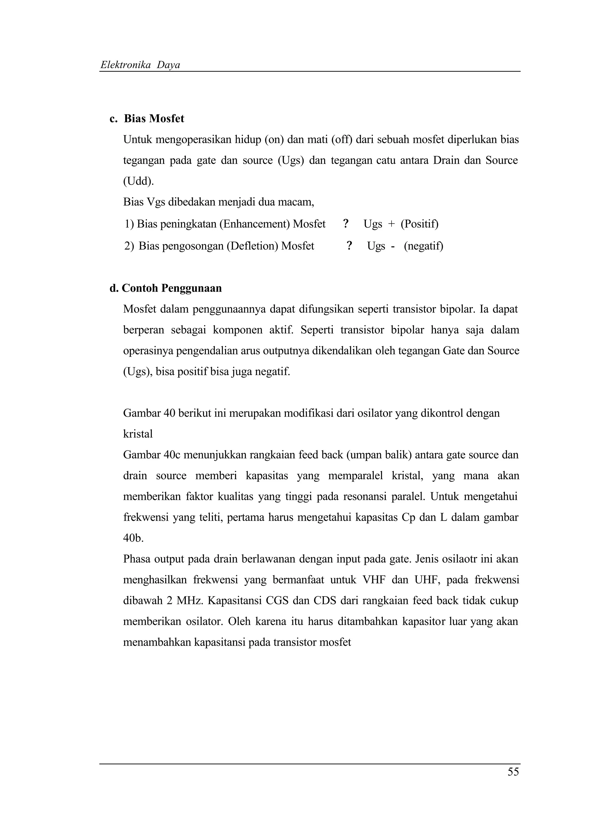 Elektronika Daya




 c. Bias Mosfet
    Untuk mengoperasikan hidup (on) dan mati (off) dari sebuah mosfet diperlukan bias
    tegangan pada gate dan source (Ugs) dan tegangan catu antara Drain dan Source
    (Udd).
    Bias Vgs dibedakan menjadi dua macam,
    1) Bias peningkatan (Enhancement) Mosfet     ?    Ugs + (Positif)
    2) Bias pengosongan (Defletion) Mosfet        ?   Ugs - (negatif)


 d. Contoh Penggunaan
    Mosfet dalam penggunaannya dapat difungsikan seperti transistor bipolar. Ia dapat
    berperan sebagai komponen aktif. Seperti transistor bipolar hanya saja dalam
    operasinya pengendalian arus outputnya dikendalikan oleh tegangan Gate dan Source
    (Ugs), bisa positif bisa juga negatif.


    Gambar 40 berikut ini merupakan modifikasi dari osilator yang dikontrol dengan
    kristal
    Gambar 40c menunjukkan rangkaian feed back (umpan balik) antara gate source dan
    drain source memberi kapasitas yang memparalel kristal, yang mana akan
    memberikan faktor kualitas yang tinggi pada resonansi paralel. Untuk mengetahui
    frekwensi yang teliti, pertama harus mengetahui kapasitas Cp dan L dalam gambar
    40b.
    Phasa output pada drain berlawanan dengan input pada gate. Jenis osilaotr ini akan
    menghasilkan frekwensi yang bermanfaat untuk VHF dan UHF, pada frekwensi
    dibawah 2 MHz. Kapasitansi CGS dan CDS dari rangkaian feed back tidak cukup
    memberikan osilator. Oleh karena itu harus ditambahkan kapasitor luar yang akan
    menambahkan kapasitansi pada transistor mosfet




                                                                                     55
 
