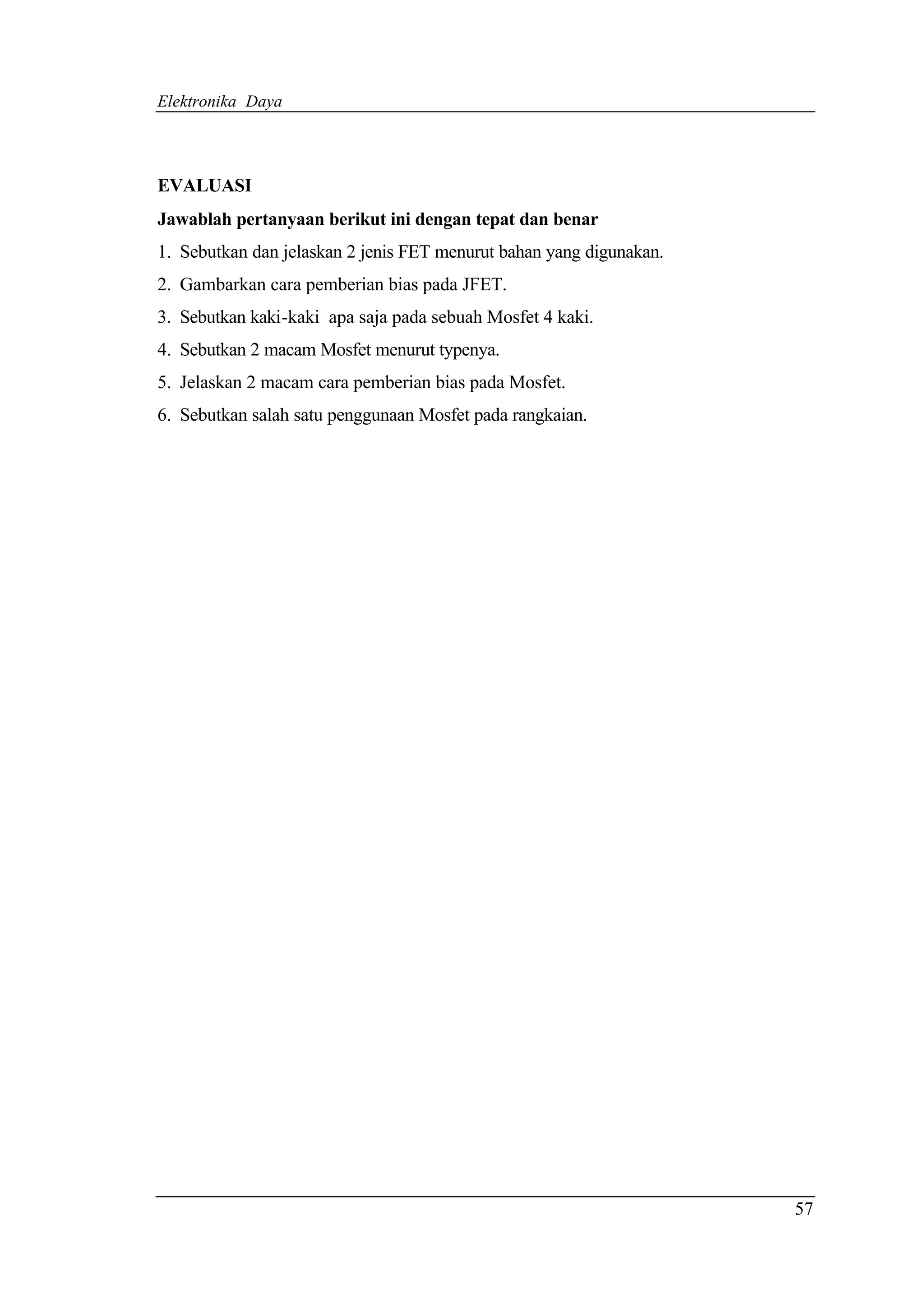 Elektronika Daya




EVALUASI
Jawablah pertanyaan berikut ini dengan tepat dan benar
1. Sebutkan dan jelaskan 2 jenis FET menurut bahan yang digunakan.
2. Gambarkan cara pemberian bias pada JFET.
3. Sebutkan kaki-kaki apa saja pada sebuah Mosfet 4 kaki.
4. Sebutkan 2 macam Mosfet menurut typenya.
5. Jelaskan 2 macam cara pemberian bias pada Mosfet.
6. Sebutkan salah satu penggunaan Mosfet pada rangkaian.




                                                                     57
 