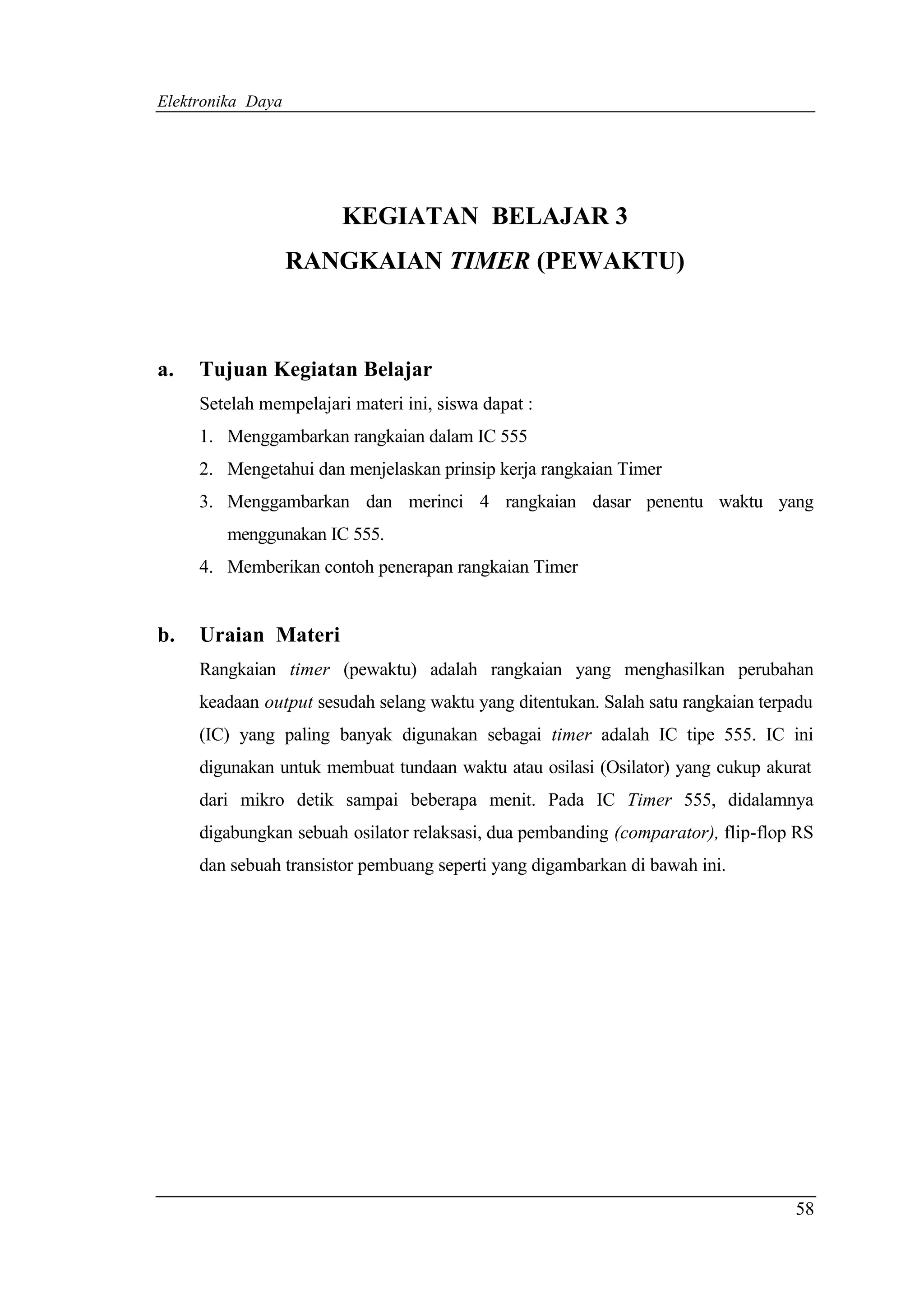 Elektronika Daya




                        KEGIATAN BELAJAR 3
                   RANGKAIAN TIMER (PEWAKTU)



a.   Tujuan Kegiatan Belajar
     Setelah mempelajari materi ini, siswa dapat :
     1. Menggambarkan rangkaian dalam IC 555
     2. Mengetahui dan menjelaskan prinsip kerja rangkaian Timer
     3. Menggambarkan dan merinci 4 rangkaian dasar penentu waktu yang
        menggunakan IC 555.
     4. Memberikan contoh penerapan rangkaian Timer


b.   Uraian Materi
     Rangkaian timer (pewaktu) adalah rangkaian yang menghasilkan perubahan
     keadaan output sesudah selang waktu yang ditentukan. Salah satu rangkaian terpadu
     (IC) yang paling banyak digunakan sebagai timer adalah IC tipe 555. IC ini
     digunakan untuk membuat tundaan waktu atau osilasi (Osilator) yang cukup akurat
     dari mikro detik sampai beberapa menit. Pada IC Timer 555, didalamnya
     digabungkan sebuah osilator relaksasi, dua pembanding (comparator), flip-flop RS
     dan sebuah transistor pembuang seperti yang digambarkan di bawah ini.




                                                                                   58
 