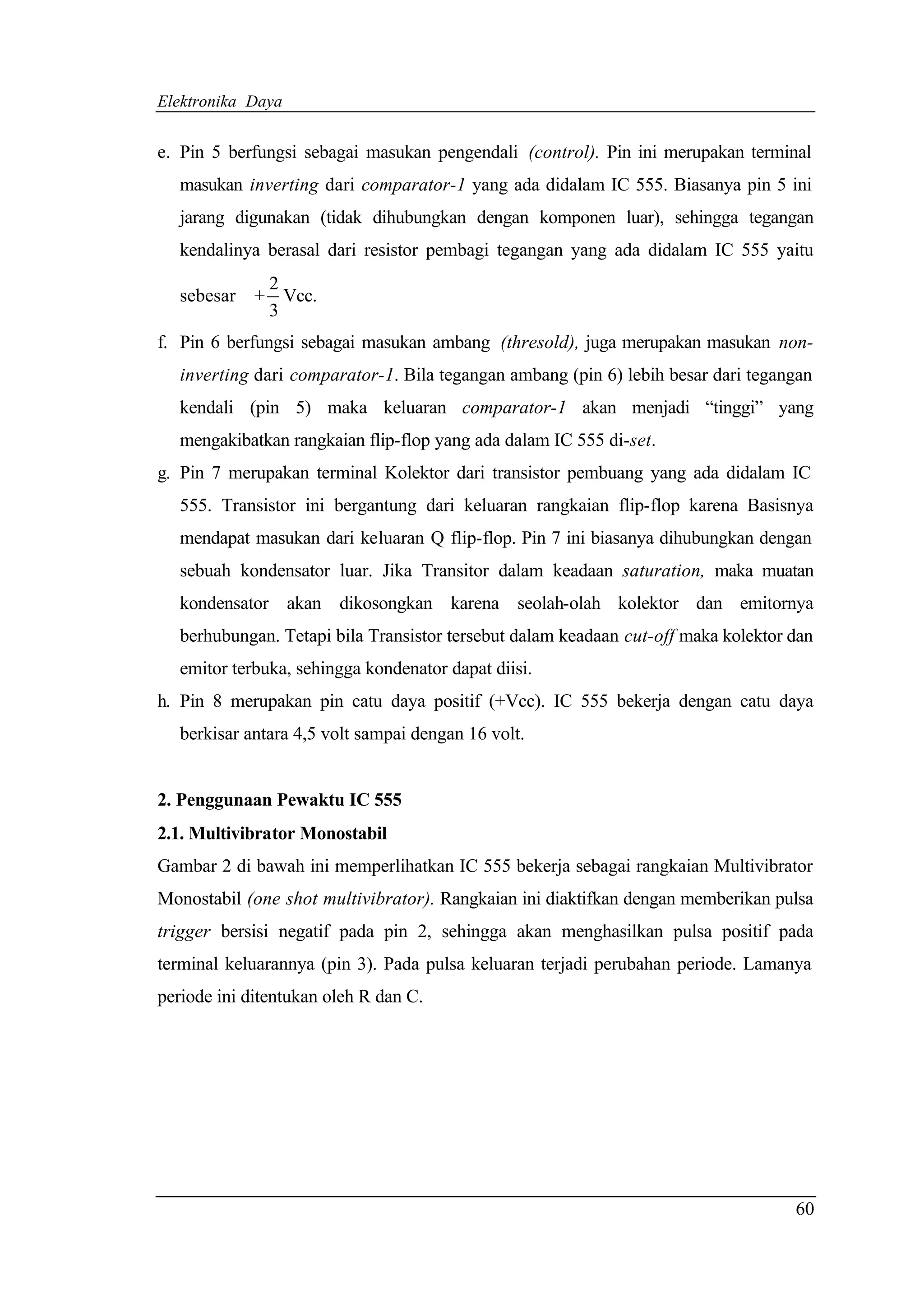 Elektronika Daya


e. Pin 5 berfungsi sebagai masukan pengendali (control). Pin ini merupakan terminal
   masukan inverting dari comparator-1 yang ada didalam IC 555. Biasanya pin 5 ini
   jarang digunakan (tidak dihubungkan dengan komponen luar), sehingga tegangan
   kendalinya berasal dari resistor pembagi tegangan yang ada didalam IC 555 yaitu
              2
   sebesar   + Vcc.
              3
f. Pin 6 berfungsi sebagai masukan ambang (thresold), juga merupakan masukan non-
   inverting dari comparator-1. Bila tegangan ambang (pin 6) lebih besar dari tegangan
   kendali (pin 5) maka keluaran comparator-1 akan menjadi “tinggi” yang
   mengakibatkan rangkaian flip-flop yang ada dalam IC 555 di-set.
g. Pin 7 merupakan terminal Kolektor dari transistor pembuang yang ada didalam IC
   555. Transistor ini bergantung dari keluaran rangkaian flip-flop karena Basisnya
   mendapat masukan dari keluaran Q flip-flop. Pin 7 ini biasanya dihubungkan dengan
   sebuah kondensator luar. Jika Transitor dalam keadaan saturation, maka muatan
   kondensator akan dikosongkan karena seolah-olah kolektor dan emitornya
   berhubungan. Tetapi bila Transistor tersebut dalam keadaan cut-off maka kolektor dan
   emitor terbuka, sehingga kondenator dapat diisi.
h. Pin 8 merupakan pin catu daya positif (+Vcc). IC 555 bekerja dengan catu daya
   berkisar antara 4,5 volt sampai dengan 16 volt.


2. Penggunaan Pewaktu IC 555
2.1. Multivibrator Monostabil
Gambar 2 di bawah ini memperlihatkan IC 555 bekerja sebagai rangkaian Multivibrator
Monostabil (one shot multivibrator). Rangkaian ini diaktifkan dengan memberikan pulsa
trigger bersisi negatif pada pin 2, sehingga akan menghasilkan pulsa positif pada
terminal keluarannya (pin 3). Pada pulsa keluaran terjadi perubahan periode. Lamanya
periode ini ditentukan oleh R dan C.




                                                                                    60
 