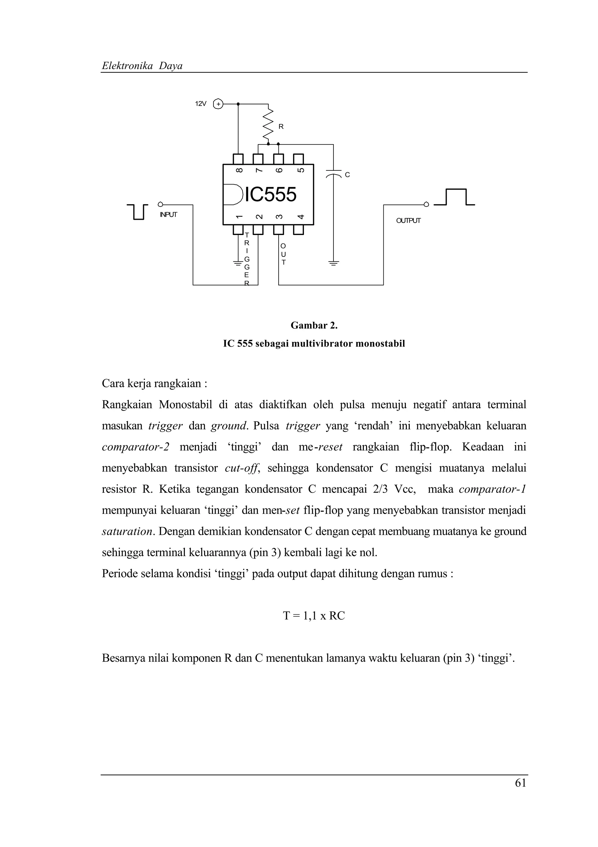 Elektronika Daya


                    12V   +


                                          R




                                8

                                      7

                                          6

                                               5
                                                          C


                                  IC555
            INPUT


                                1

                                      2

                                          3

                                               4
                                                                   OUTPUT

                                  T
                                  R       O
                                  I
                                          U
                                  G       T
                                  G
                                  E
                                  R




                                              Gambar 2.
                              IC 555 sebagai multivibrator monostabil


Cara kerja rangkaian :
Rangkaian Monostabil di atas diaktifkan oleh pulsa menuju negatif antara terminal
masukan trigger dan ground. Pulsa trigger yang ‘rendah’ ini menyebabkan keluaran
comparator-2 menjadi ‘tinggi’ dan me-reset rangkaian flip-flop. Keadaan ini
menyebabkan transistor cut-off, sehingga kondensator C mengisi muatanya melalui
resistor R. Ketika tegangan kondensator C mencapai 2/3 Vcc, maka comparator-1
mempunyai keluaran ‘tinggi’ dan men-set flip-flop yang menyebabkan transistor menjadi
saturation. Dengan demikian kondensator C dengan cepat membuang muatanya ke ground
sehingga terminal keluarannya (pin 3) kembali lagi ke nol.
Periode selama kondisi ‘tinggi’ pada output dapat dihitung dengan rumus :


                                          T = 1,1 x RC


Besarnya nilai komponen R dan C menentukan lamanya waktu keluaran (pin 3) ‘tinggi’.




                                                                                  61
 