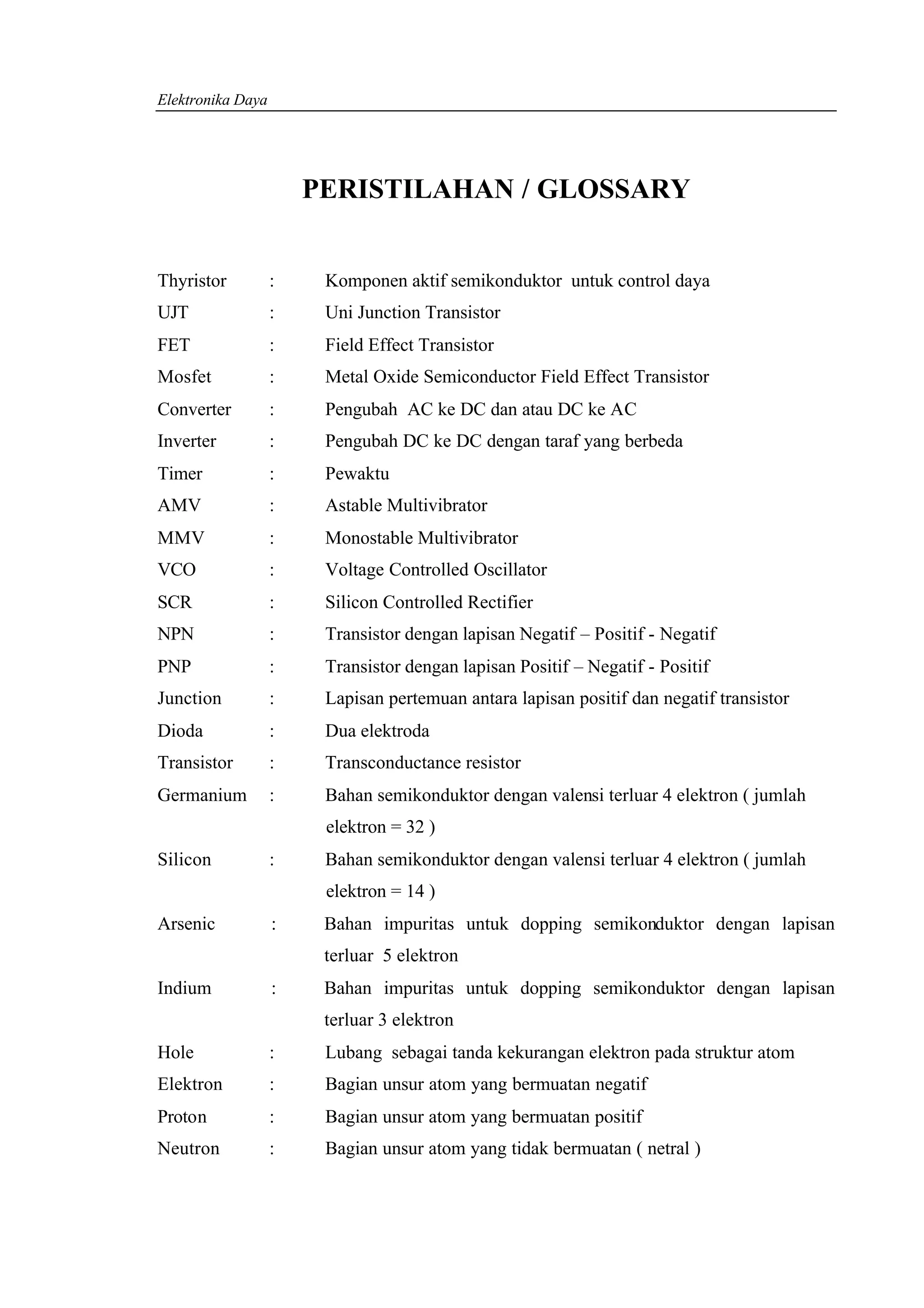 Elektronika Daya




                       PERISTILAHAN / GLOSSARY


Thyristor          :    Komponen aktif semikonduktor untuk control daya
UJT                :    Uni Junction Transistor
FET                :    Field Effect Transistor
Mosfet             :    Metal Oxide Semiconductor Field Effect Transistor
Converter          :    Pengubah AC ke DC dan atau DC ke AC
Inverter           :    Pengubah DC ke DC dengan taraf yang berbeda
Timer              :    Pewaktu
AMV                :    Astable Multivibrator
MMV                :    Monostable Multivibrator
VCO                :    Voltage Controlled Oscillator
SCR                :    Silicon Controlled Rectifier
NPN                :    Transistor dengan lapisan Negatif – Positif - Negatif
PNP                :    Transistor dengan lapisan Positif – Negatif - Positif
Junction           :    Lapisan pertemuan antara lapisan positif dan negatif transistor
Dioda              :    Dua elektroda
Transistor         :    Transconductance resistor
Germanium          :    Bahan semikonduktor dengan valensi terluar 4 elektron ( jumlah
                        elektron = 32 )
Silicon            :    Bahan semikonduktor dengan valensi terluar 4 elektron ( jumlah
                        elektron = 14 )
Arsenic            :    Bahan impuritas untuk dopping semikonduktor dengan lapisan
                        terluar 5 elektron
Indium             :    Bahan impuritas untuk dopping semikonduktor dengan lapisan
                        terluar 3 elektron
Hole               :    Lubang sebagai tanda kekurangan elektron pada struktur atom
Elektron           :    Bagian unsur atom yang bermuatan negatif
Proton             :    Bagian unsur atom yang bermuatan positif
Neutron            :    Bagian unsur atom yang tidak bermuatan ( netral )
 