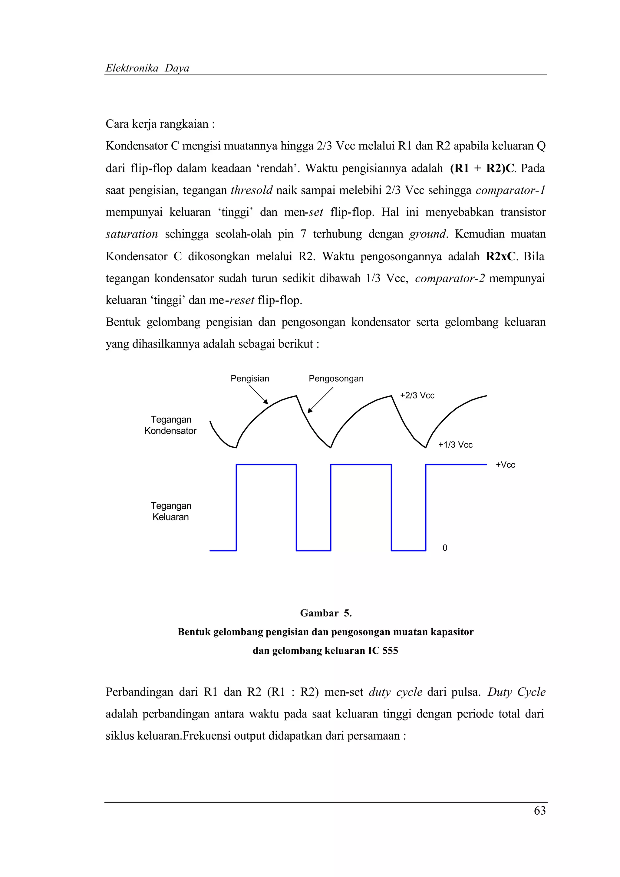 Elektronika Daya



Cara kerja rangkaian :
Kondensator C mengisi muatannya hingga 2/3 Vcc melalui R1 dan R2 apabila keluaran Q
dari flip-flop dalam keadaan ‘rendah’. Waktu pengisiannya adalah (R1 + R2)C. Pada
saat pengisian, tegangan thresold naik sampai melebihi 2/3 Vcc sehingga comparator-1
mempunyai keluaran ‘tinggi’ dan men-set flip-flop. Hal ini menyebabkan transistor
saturation sehingga seolah-olah pin 7 terhubung dengan ground. Kemudian muatan
Kondensator C dikosongkan melalui R2. Waktu pengosongannya adalah R2xC. Bila
tegangan kondensator sudah turun sedikit dibawah 1/3 Vcc, comparator-2 mempunyai
keluaran ‘tinggi’ dan me-reset flip-flop.
Bentuk gelombang pengisian dan pengosongan kondensator serta gelombang keluaran
yang dihasilkannya adalah sebagai berikut :

                          Pengisian         Pengosongan
                                                               +2/3 Vcc

         Tegangan
        Kondensator
                                                                          +1/3 Vcc

                                                                                     +Vcc



         Tegangan
         Keluaran


                                                                           0




                                        Gambar 5.
              Bentuk gelombang pengisian dan pengosongan muatan kapasitor
                               dan gelombang keluaran IC 555


Perbandingan dari R1 dan R2 (R1 : R2) men-set duty cycle dari pulsa. Duty Cycle
adalah perbandingan antara waktu pada saat keluaran tinggi dengan periode total dari
siklus keluaran.Frekuensi output didapatkan dari persamaan :




                                                                                            63
 