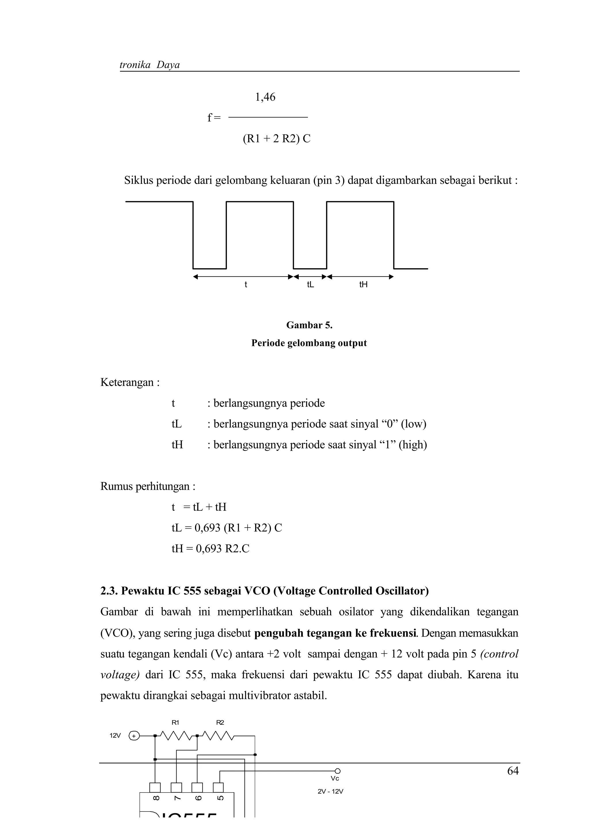 Elektronika Daya


                                     1,46
                          f=
                                 (R1 + 2 R2) C


       Siklus periode dari gelombang keluaran (pin 3) dapat digambarkan sebagai berikut :




                                 t              tL              tH



                                            Gambar 5.
                                     Periode gelombang output


Keterangan :
                 t        : berlangsungnya periode
                 tL       : berlangsungnya periode saat sinyal “0” (low)
                 tH       : berlangsungnya periode saat sinyal “1” (high)


Rumus perhitungan :
                 t = tL + tH
                 tL = 0,693 (R1 + R2) C
                 tH = 0,693 R2.C


2.3. Pewaktu IC 555 sebagai VCO (Voltage Controlled Oscillator)
Gambar di bawah ini memperlihatkan sebuah osilator yang dikendalikan tegangan
(VCO), yang sering juga disebut pengubah tegangan ke frekuensi. Dengan memasukkan
suatu tegangan kendali (Vc) antara +2 volt sampai dengan + 12 volt pada pin 5 (control
voltage) dari IC 555, maka frekuensi dari pewaktu IC 555 dapat diubah. Karena itu
pewaktu dirangkai sebagai multivibrator astabil.

                 R1        R2

 12V    +




                                                                                      64
                                                         Vc

                                                     2V - 12V
             8

                  7

                      6

                            5




                 IC555
 