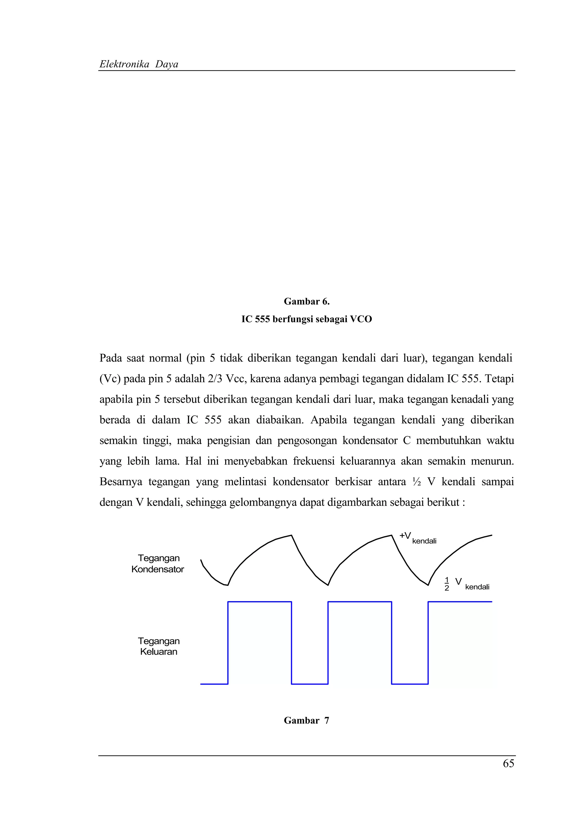 Elektronika Daya




                                       Gambar 6.
                              IC 555 berfungsi sebagai VCO


Pada saat normal (pin 5 tidak diberikan tegangan kendali dari luar), tegangan kendali
(Vc) pada pin 5 adalah 2/3 Vcc, karena adanya pembagi tegangan didalam IC 555. Tetapi
apabila pin 5 tersebut diberikan tegangan kendali dari luar, maka tegangan kenadali yang
berada di dalam IC 555 akan diabaikan. Apabila tegangan kendali yang diberikan
semakin tinggi, maka pengisian dan pengosongan kondensator C membutuhkan waktu
yang lebih lama. Hal ini menyebabkan frekuensi keluarannya akan semakin menurun.
Besarnya tegangan yang melintasi kondensator berkisar antara ½ V kendali sampai
dengan V kendali, sehingga gelombangnya dapat digambarkan sebagai berikut :

                                                               +V
                                                                    kendali

       Tegangan
      Kondensator
                                                                              1   V
                                                                              2       kendali




        Tegangan
        Keluaran




                                       Gambar 7



                                                                                                65
 
