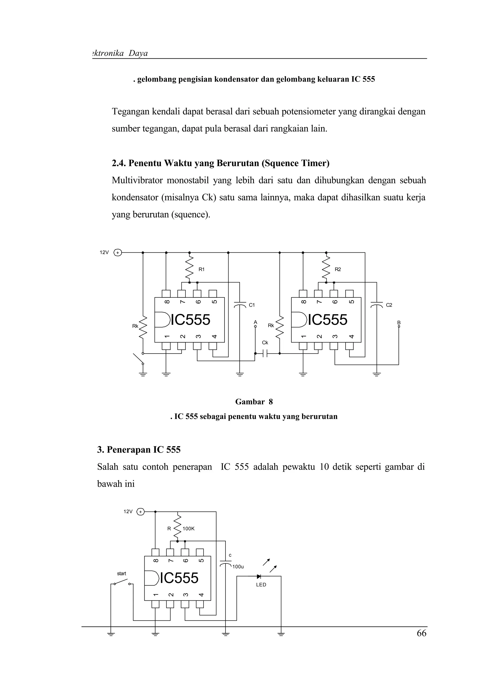 Elektronika Daya

                     . gelombang pengisian kondensator dan gelombang keluaran IC 555


          Tegangan kendali dapat berasal dari sebuah potensiometer yang dirangkai dengan
          sumber tegangan, dapat pula berasal dari rangkaian lain.


          2.4. Penentu Waktu yang Berurutan (Squence Timer)
          Multivibrator monostabil yang lebih dari satu dan dihubungkan dengan sebuah
          kondensator (misalnya Ck) satu sama lainnya, maka dapat dihasilkan suatu kerja
          yang berurutan (squence).


    12V    +


                                            R1                                           R2
                                8

                                     7

                                            6

                                                 5




                                                                                8

                                                                                     7

                                                                                         6

                                                                                              5
                                                                C1                                C2



                   Rk
                                 IC555                           A
                                                                           Rk       IC555              B
                                1

                                     2

                                            3

                                                 4




                                                                                1

                                                                                     2

                                                                                         3

                                                                                              4
                                                                      Ck




                                                          Gambar 8
                                 . IC 555 sebagai penentu waktu yang berurutan



   3. Penerapan IC 555
   Salah satu contoh penerapan IC 555 adalah pewaktu 10 detik seperti gambar di
   bawah ini

               12V      +


                                R    100K




                                                     c
                            8

                                 7

                                     6

                                            5




                                                         100u
           start
                                IC555                                LED
                            1

                                 2

                                     3

                                            4




                                                                                                           66
 