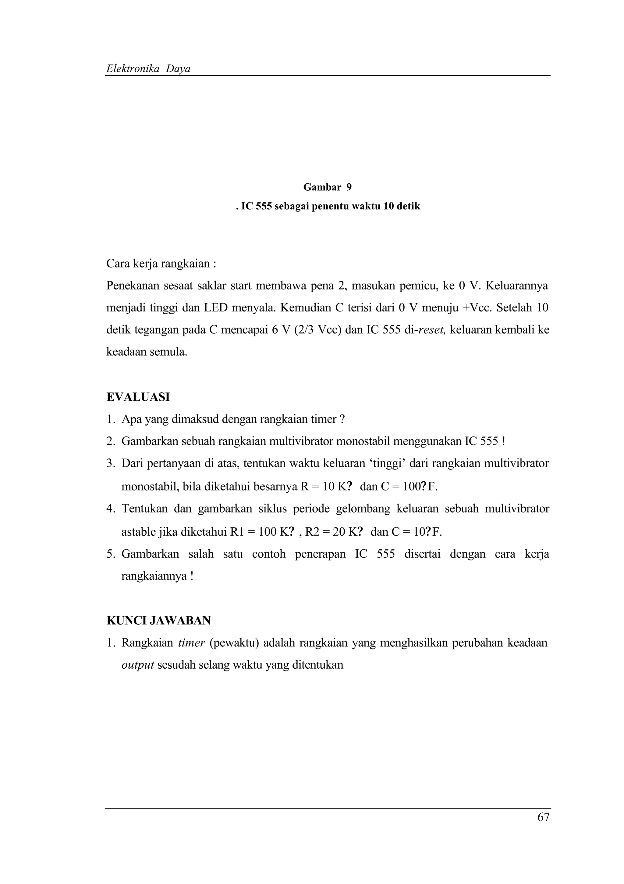 Elektronika Daya




                                        Gambar 9
                          . IC 555 sebagai penentu waktu 10 detik




Cara kerja rangkaian :
Penekanan sesaat saklar start membawa pena 2, masukan pemicu, ke 0 V. Keluarannya
menjadi tinggi dan LED menyala. Kemudian C terisi dari 0 V menuju +Vcc. Setelah 10
detik tegangan pada C mencapai 6 V (2/3 Vcc) dan IC 555 di-reset, keluaran kembali ke
keadaan semula.


EVALUASI
1. Apa yang dimaksud dengan rangkaian timer ?
2. Gambarkan sebuah rangkaian multivibrator monostabil menggunakan IC 555 !
3. Dari pertanyaan di atas, tentukan waktu keluaran ‘tinggi’ dari rangkaian multivibrator
   monostabil, bila diketahui besarnya R = 10 K? dan C = 100? F.
4. Tentukan dan gambarkan siklus periode gelombang keluaran sebuah multivibrator
   astable jika diketahui R1 = 100 K? , R2 = 20 K? dan C = 10? F.
5. Gambarkan salah satu contoh penerapan IC 555 disertai dengan cara kerja
   rangkaiannya !


KUNCI JAWABAN
1. Rangkaian timer (pewaktu) adalah rangkaian yang menghasilkan perubahan keadaan
   output sesudah selang waktu yang ditentukan




                                                                                      67
 