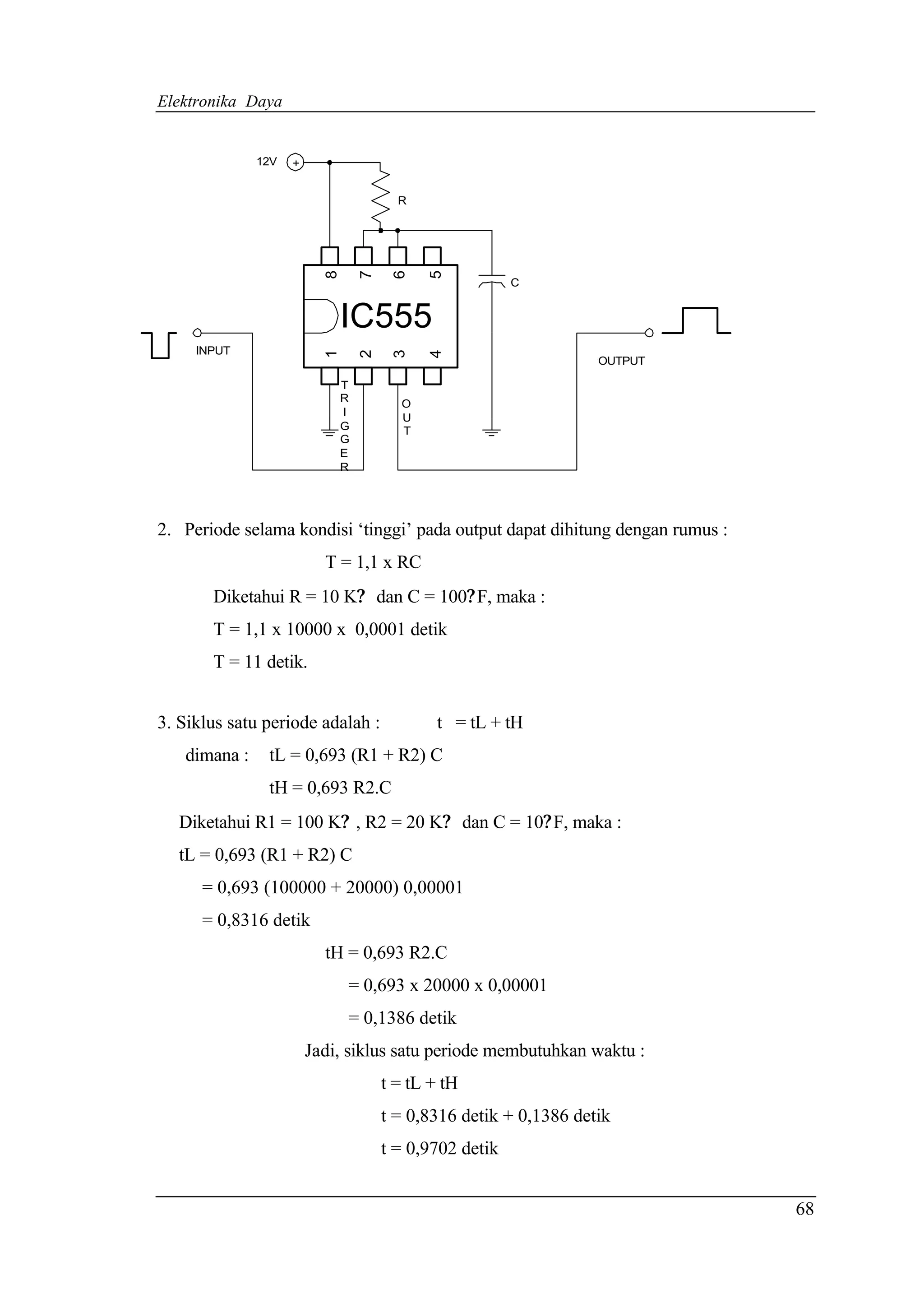 Elektronika Daya


              12V   +


                                        R




                          8

                                  7

                                       6

                                            5
                                                         C


                              IC555
     INPUT
                          1

                                  2

                                       3

                                            4
                                                                   OUTPUT

                              T
                              R         O
                              I         U
                              G         T
                              G
                              E
                              R




2. Periode selama kondisi ‘tinggi’ pada output dapat dihitung dengan rumus :
                          T = 1,1 x RC
       Diketahui R = 10 K? dan C = 100? F, maka :
       T = 1,1 x 10000 x 0,0001 detik
       T = 11 detik.


3. Siklus satu periode adalah :              t = tL + tH
   dimana :    tL = 0,693 (R1 + R2) C
               tH = 0,693 R2.C
  Diketahui R1 = 100 K? , R2 = 20 K? dan C = 10? F, maka :
  tL = 0,693 (R1 + R2) C
      = 0,693 (100000 + 20000) 0,00001
      = 0,8316 detik
                          tH = 0,693 R2.C
                              = 0,693 x 20000 x 0,00001
                              = 0,1386 detik
                        Jadi, siklus satu periode membutuhkan waktu :
                                      t = tL + tH
                                      t = 0,8316 detik + 0,1386 detik
                                      t = 0,9702 detik


                                                                               68
 