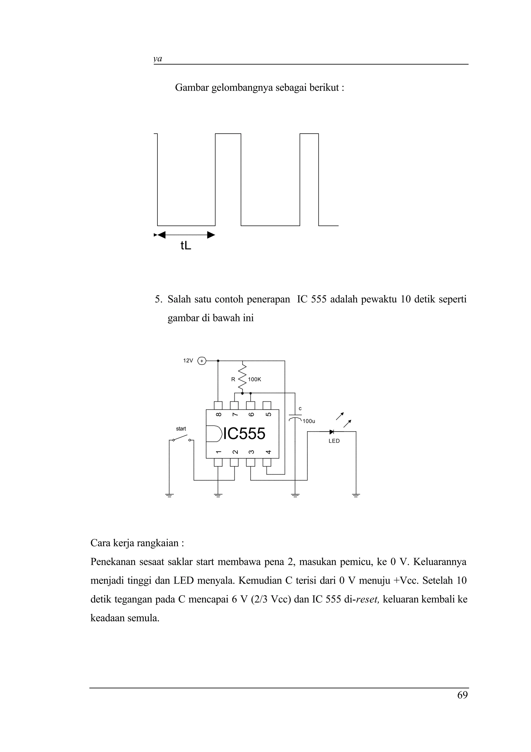 Elektronika Daya


                    Gambar gelombangnya sebagai berikut :




           tH         tL



                5. Salah satu contoh penerapan IC 555 adalah pewaktu 10 detik seperti
                   gambar di bawah ini


                       12V   +


                                     R    100K




                                                     c
                                 8

                                      7

                                          6

                                                 5




                                                         100u
                    start
                                     IC555                      LED
                                 1

                                      2

                                          3

                                                 4




Cara kerja rangkaian :
Penekanan sesaat saklar start membawa pena 2, masukan pemicu, ke 0 V. Keluarannya
menjadi tinggi dan LED menyala. Kemudian C terisi dari 0 V menuju +Vcc. Setelah 10
detik tegangan pada C mencapai 6 V (2/3 Vcc) dan IC 555 di-reset, keluaran kembali ke
keadaan semula.




                                                                                  69
 