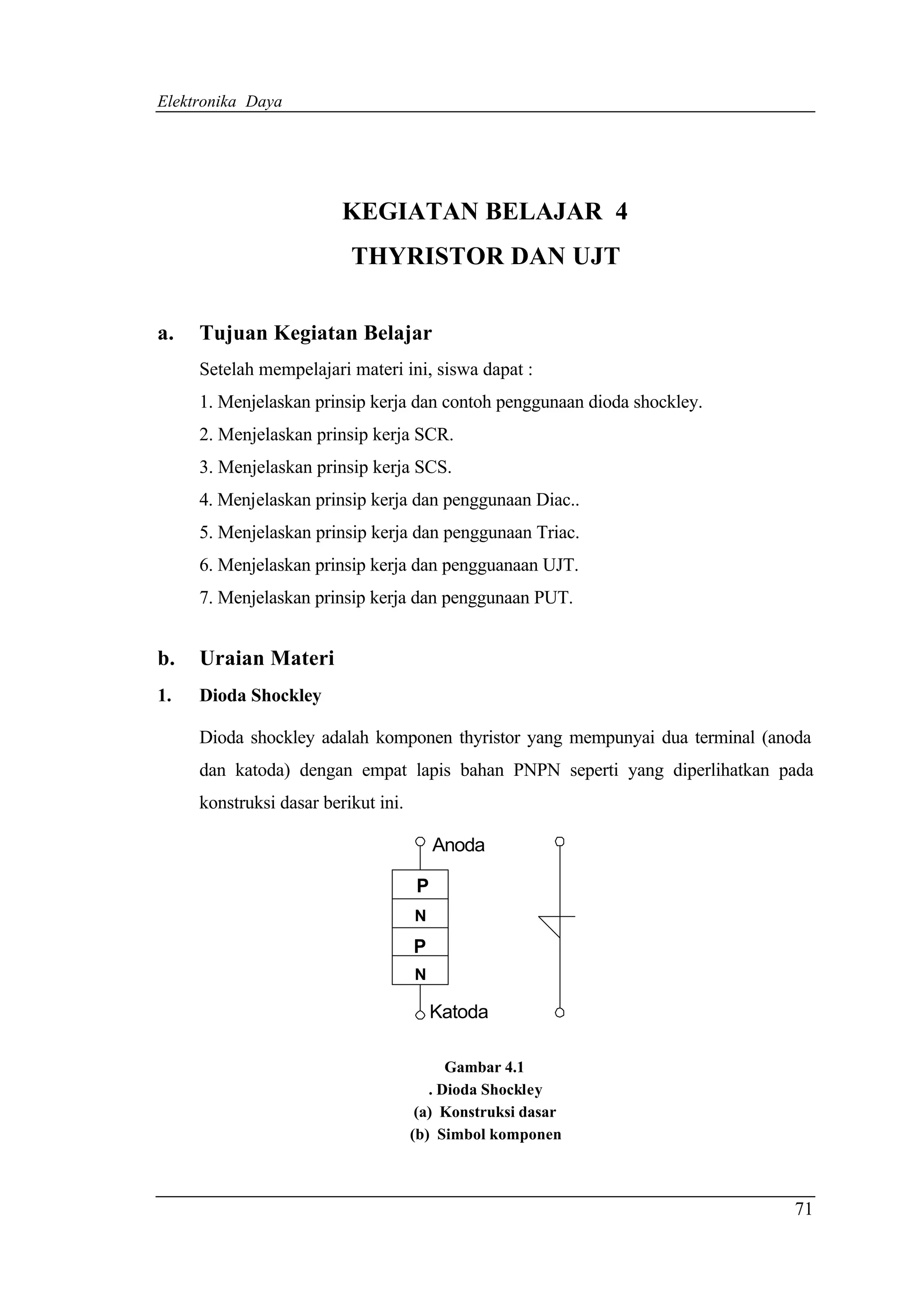 Elektronika Daya




                         KEGIATAN BELAJAR 4
                          THYRISTOR DAN UJT

a.   Tujuan Kegiatan Belajar
     Setelah mempelajari materi ini, siswa dapat :
     1. Menjelaskan prinsip kerja dan contoh penggunaan dioda shockley.
     2. Menjelaskan prinsip kerja SCR.
     3. Menjelaskan prinsip kerja SCS.
     4. Menjelaskan prinsip kerja dan penggunaan Diac..
     5. Menjelaskan prinsip kerja dan penggunaan Triac.
     6. Menjelaskan prinsip kerja dan pengguanaan UJT.
     7. Menjelaskan prinsip kerja dan penggunaan PUT.


b.   Uraian Materi
1.   Dioda Shockley

     Dioda shockley adalah komponen thyristor yang mempunyai dua terminal (anoda
     dan katoda) dengan empat lapis bahan PNPN seperti yang diperlihatkan pada
     konstruksi dasar berikut ini.

                                         Anoda

                                     P
                                     N
                                     P
                                     N

                                         Katoda

                                           Gambar 4.1
                                        . Dioda Shockley
                                      (a) Konstruksi dasar
                                     (b) Simbol komponen



                                                                             71
 