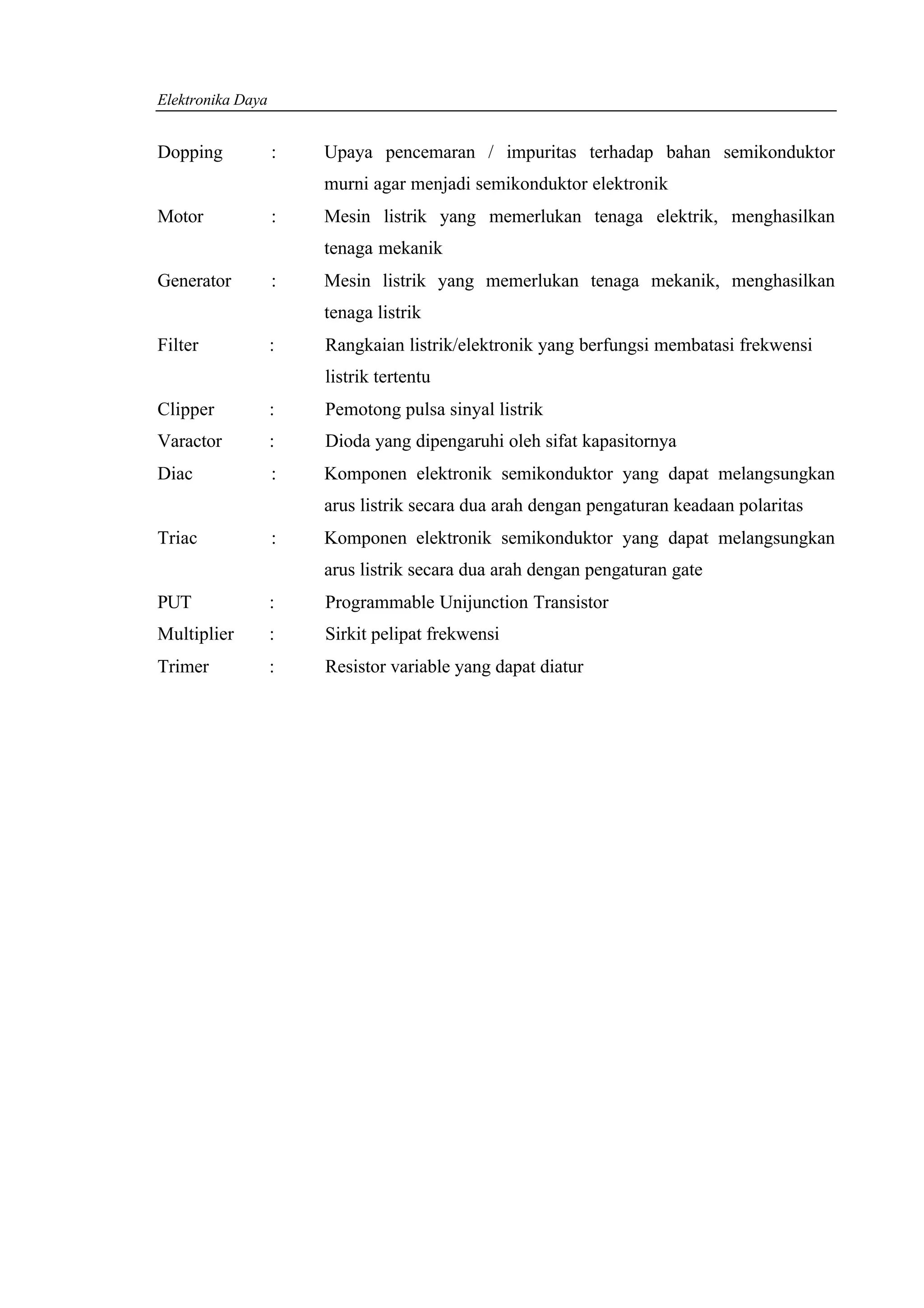 Elektronika Daya


Dopping            :   Upaya pencemaran / impuritas terhadap bahan semikonduktor
                       murni agar menjadi semikonduktor elektronik
Motor              :   Mesin listrik yang memerlukan tenaga elektrik, menghasilkan
                       tenaga mekanik
Generator          :   Mesin listrik yang memerlukan tenaga mekanik, menghasilkan
                       tenaga listrik
Filter             :   Rangkaian listrik/elektronik yang berfungsi membatasi frekwensi
                       listrik tertentu
Clipper            :   Pemotong pulsa sinyal listrik
Varactor           :   Dioda yang dipengaruhi oleh sifat kapasitornya
Diac               :   Komponen elektronik semikonduktor yang dapat melangsungkan
                       arus listrik secara dua arah dengan pengaturan keadaan polaritas
Triac              :   Komponen elektronik semikonduktor yang dapat melangsungkan
                       arus listrik secara dua arah dengan pengaturan gate
PUT                :   Programmable Unijunction Transistor
Multiplier         :   Sirkit pelipat frekwensi
Trimer             :   Resistor variable yang dapat diatur
 
