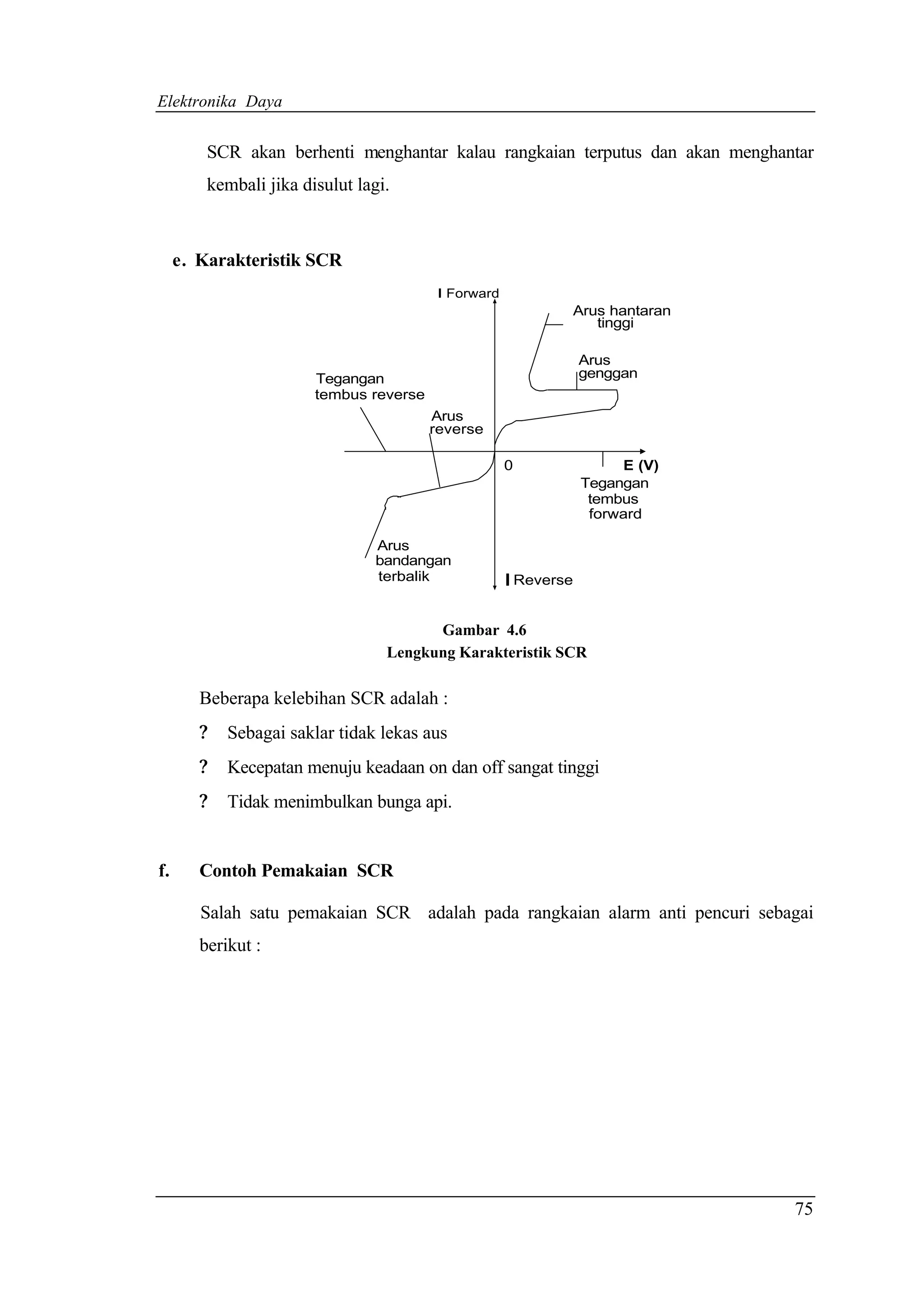 Elektronika Daya


         SCR akan berhenti menghantar kalau rangkaian terputus dan akan menghantar
         kembali jika disulut lagi.



     e. Karakteristik SCR
                                          I Forward
                                                              Arus hantaran
                                                                 tinggi

                                                                  Arus
                        Tegangan                                  genggan
                        tembus reverse
                                         Arus
                                         reverse

                                                      0                E (V)
                                                                  Tegangan
                                                                   tembus
                                                                   forward

                                Arus
                                bandangan
                                terbalik              I Reverse

                                        Gambar 4.6
                                  Lengkung Karakteristik SCR

        Beberapa kelebihan SCR adalah :
        ?   Sebagai saklar tidak lekas aus
        ?   Kecepatan menuju keadaan on dan off sangat tinggi
        ?   Tidak menimbulkan bunga api.


f.      Contoh Pemakaian SCR

        Salah satu pemakaian SCR adalah pada rangkaian alarm anti pencuri sebagai
        berikut :




                                                                               75
 