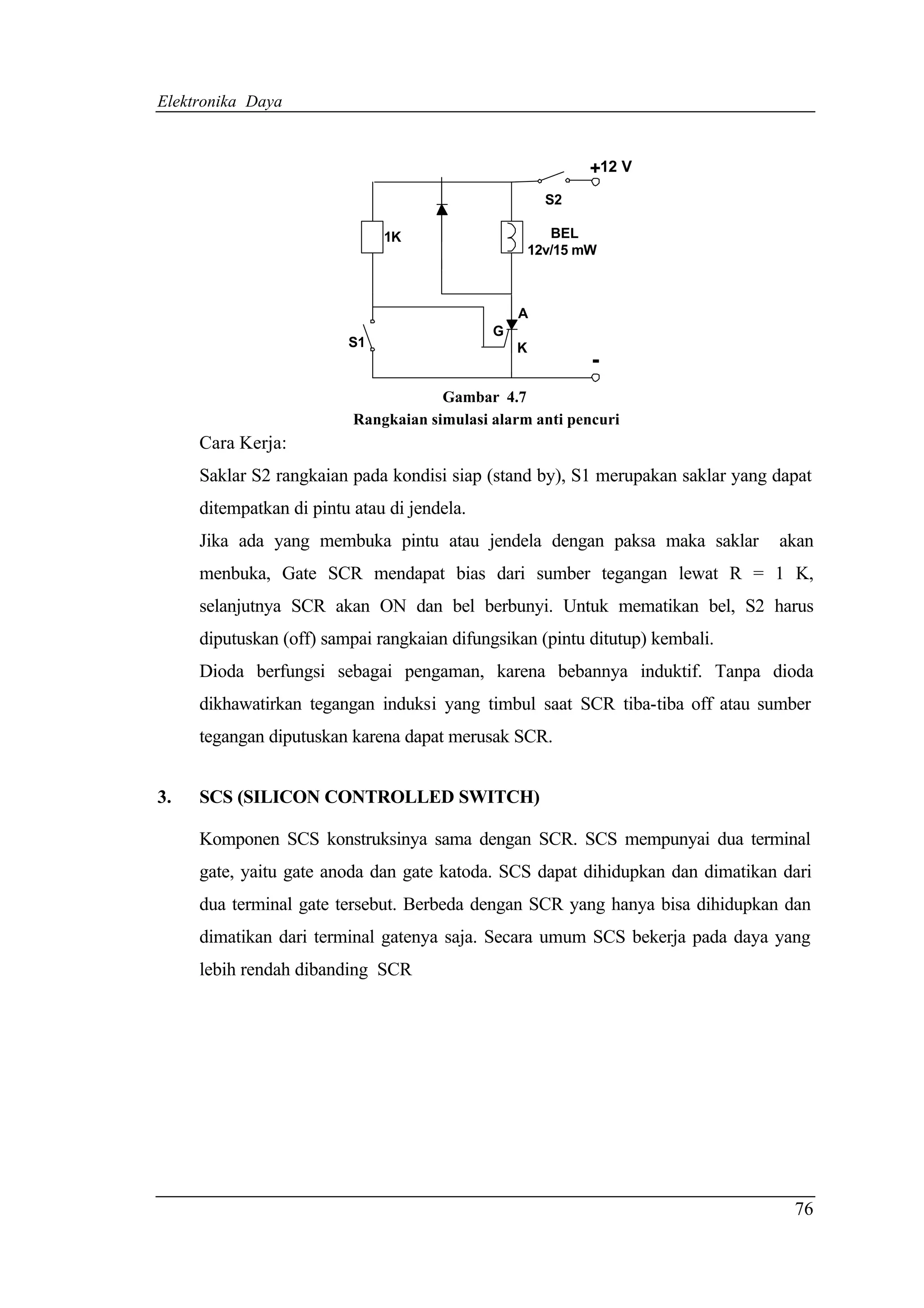 Elektronika Daya



                                                             +12 V
                                                       S2

                              1K                        BEL
                                                     12v/15 mW



                                                 A
                                             G
                         S1                      K
                                                             -
                                      Gambar 4.7
                          Rangkaian simulasi alarm anti pencuri
     Cara Kerja:
     Saklar S2 rangkaian pada kondisi siap (stand by), S1 merupakan saklar yang dapat
     ditempatkan di pintu atau di jendela.
     Jika ada yang membuka pintu atau jendela dengan paksa maka saklar          akan
     menbuka, Gate SCR mendapat bias dari sumber tegangan lewat R = 1 K,
     selanjutnya SCR akan ON dan bel berbunyi. Untuk mematikan bel, S2 harus
     diputuskan (off) sampai rangkaian difungsikan (pintu ditutup) kembali.
     Dioda berfungsi sebagai pengaman, karena bebannya induktif. Tanpa dioda
     dikhawatirkan tegangan induksi yang timbul saat SCR tiba-tiba off atau sumber
     tegangan diputuskan karena dapat merusak SCR.


3.   SCS (SILICON CONTROLLED SWITCH)

     Komponen SCS konstruksinya sama dengan SCR. SCS mempunyai dua terminal
     gate, yaitu gate anoda dan gate katoda. SCS dapat dihidupkan dan dimatikan dari
     dua terminal gate tersebut. Berbeda dengan SCR yang hanya bisa dihidupkan dan
     dimatikan dari terminal gatenya saja. Secara umum SCS bekerja pada daya yang
     lebih rendah dibanding SCR




                                                                                  76
 