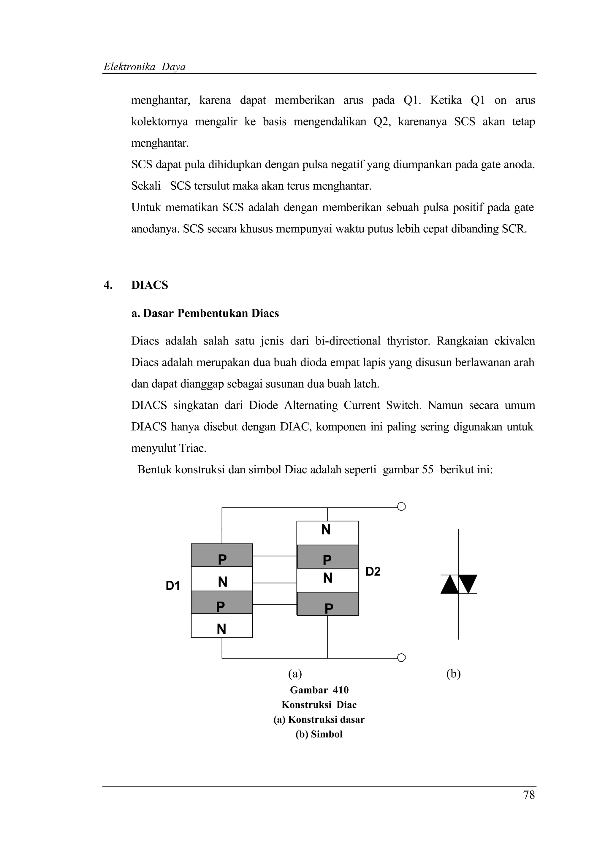 Elektronika Daya


     menghantar, karena dapat memberikan arus pada Q1. Ketika Q1 on arus
     kolektornya mengalir ke basis mengendalikan Q2, karenanya SCS akan tetap
     menghantar.
     SCS dapat pula dihidupkan dengan pulsa negatif yang diumpankan pada gate anoda.
     Sekali SCS tersulut maka akan terus menghantar.
     Untuk mematikan SCS adalah dengan memberikan sebuah pulsa positif pada gate
     anodanya. SCS secara khusus mempunyai waktu putus lebih cepat dibanding SCR.



4.   DIACS

     a. Dasar Pembentukan Diacs

     Diacs adalah salah satu jenis dari bi-directional thyristor. Rangkaian ekivalen
     Diacs adalah merupakan dua buah dioda empat lapis yang disusun berlawanan arah
     dan dapat dianggap sebagai susunan dua buah latch.
     DIACS singkatan dari Diode Alternating Current Switch. Namun secara umum
     DIACS hanya disebut dengan DIAC, komponen ini paling sering digunakan untuk
     menyulut Triac.
      Bentuk konstruksi dan simbol Diac adalah seperti gambar 55 berikut ini:



                                           N

                       P                   P
                                           N            D2
            D1         N
                       P                    P
                       N


                                    (a)                            (b)
                                     Gambar 410
                                   Konstruksi Diac
                                 (a) Konstruksi dasar
                                      (b) Simbol




                                                                                 78
 