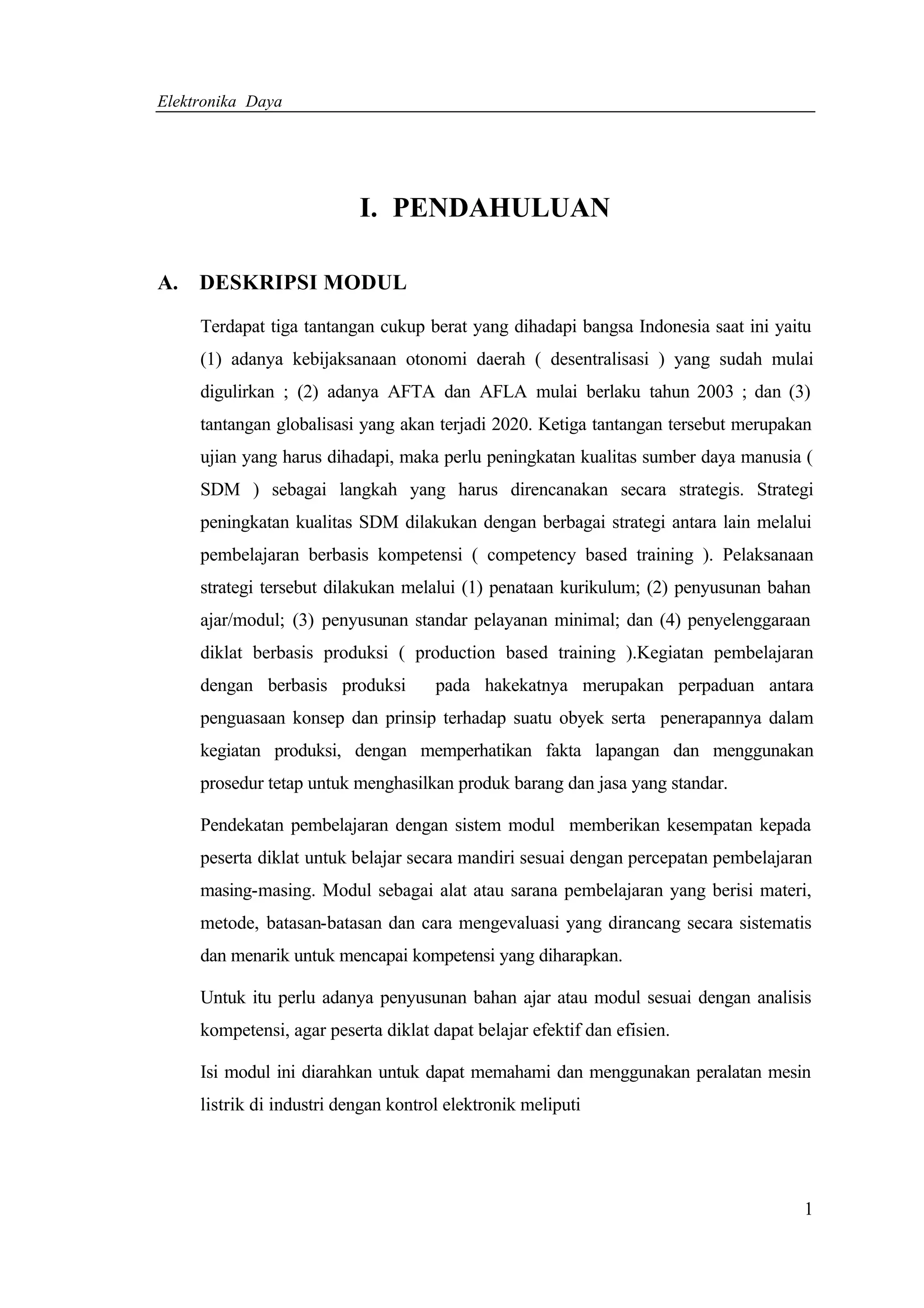 Elektronika Daya




                           I. PENDAHULUAN

A. DESKRIPSI MODUL

     Terdapat tiga tantangan cukup berat yang dihadapi bangsa Indonesia saat ini yaitu
     (1) adanya kebijaksanaan otonomi daerah ( desentralisasi ) yang sudah mulai
     digulirkan ; (2) adanya AFTA dan AFLA mulai berlaku tahun 2003 ; dan (3)
     tantangan globalisasi yang akan terjadi 2020. Ketiga tantangan tersebut merupakan
     ujian yang harus dihadapi, maka perlu peningkatan kualitas sumber daya manusia (
     SDM ) sebagai langkah yang harus direncanakan secara strategis. Strategi
     peningkatan kualitas SDM dilakukan dengan berbagai strategi antara lain melalui
     pembelajaran berbasis kompetensi ( competency based training ). Pelaksanaan
     strategi tersebut dilakukan melalui (1) penataan kurikulum; (2) penyusunan bahan
     ajar/modul; (3) penyusunan standar pelayanan minimal; dan (4) penyelenggaraan
     diklat berbasis produksi ( production based training ).Kegiatan pembelajaran
     dengan berbasis produksi         pada hakekatnya merupakan perpaduan antara
     penguasaan konsep dan prinsip terhadap suatu obyek serta penerapannya dalam
     kegiatan produksi, dengan memperhatikan fakta lapangan dan menggunakan
     prosedur tetap untuk menghasilkan produk barang dan jasa yang standar.

     Pendekatan pembelajaran dengan sistem modul memberikan kesempatan kepada
     peserta diklat untuk belajar secara mandiri sesuai dengan percepatan pembelajaran
     masing-masing. Modul sebagai alat atau sarana pembelajaran yang berisi materi,
     metode, batasan-batasan dan cara mengevaluasi yang dirancang secara sistematis
     dan menarik untuk mencapai kompetensi yang diharapkan.

     Untuk itu perlu adanya penyusunan bahan ajar atau modul sesuai dengan analisis
     kompetensi, agar peserta diklat dapat belajar efektif dan efisien.

     Isi modul ini diarahkan untuk dapat memahami dan menggunakan peralatan mesin
     listrik di industri dengan kontrol elektronik meliputi




                                                                                     1
 
