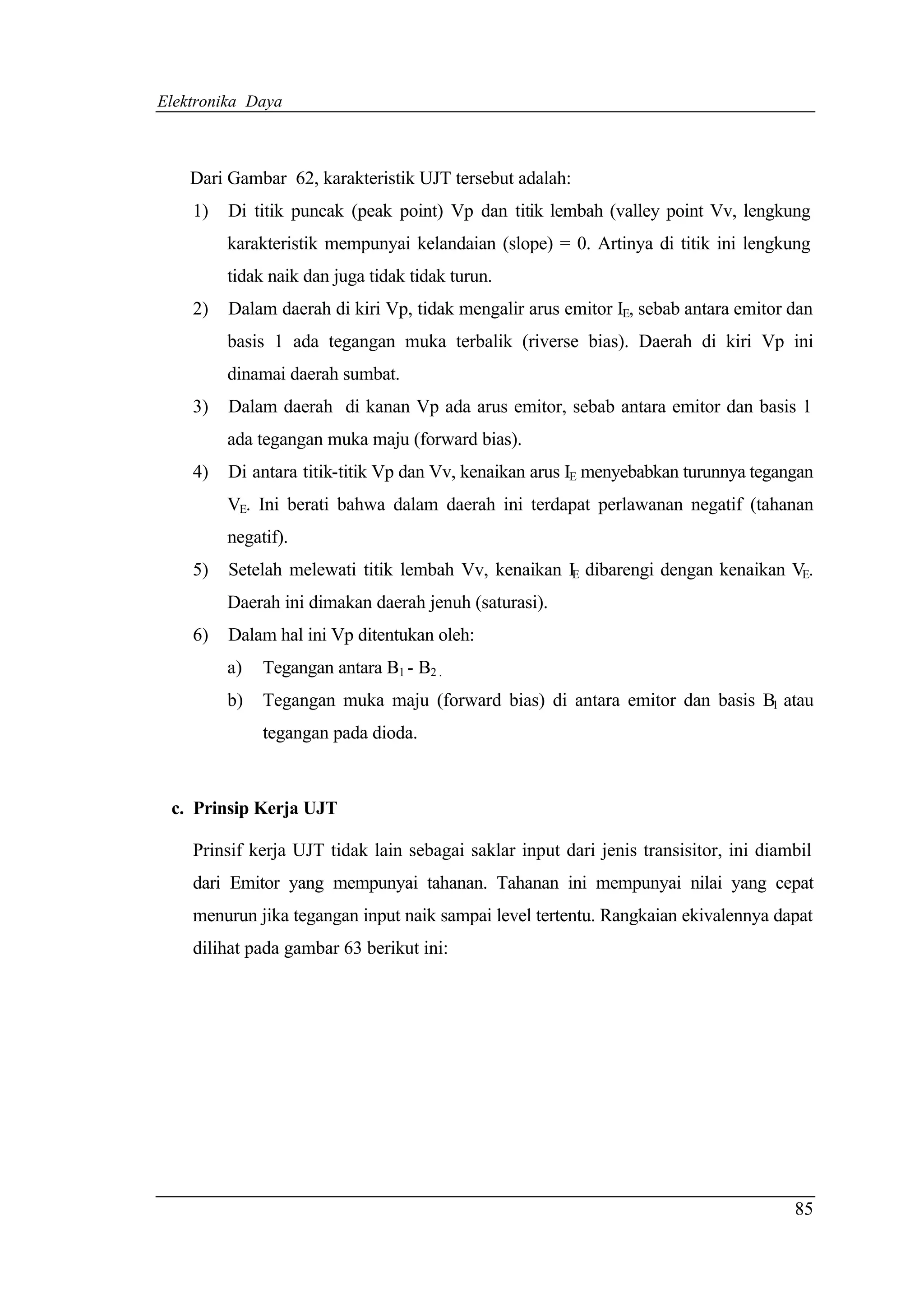 Elektronika Daya



    Dari Gambar 62, karakteristik UJT tersebut adalah:
    1)   Di titik puncak (peak point) Vp dan titik lembah (valley point Vv, lengkung
         karakteristik mempunyai kelandaian (slope) = 0. Artinya di titik ini lengkung
         tidak naik dan juga tidak tidak turun.
    2)   Dalam daerah di kiri Vp, tidak mengalir arus emitor IE, sebab antara emitor dan
         basis 1 ada tegangan muka terbalik (riverse bias). Daerah di kiri Vp ini
         dinamai daerah sumbat.
    3)   Dalam daerah di kanan Vp ada arus emitor, sebab antara emitor dan basis 1
         ada tegangan muka maju (forward bias).
    4)   Di antara titik-titik Vp dan Vv, kenaikan arus IE menyebabkan turunnya tegangan
         VE. Ini berati bahwa dalam daerah ini terdapat perlawanan negatif (tahanan
         negatif).
    5)   Setelah melewati titik lembah Vv, kenaikan IE dibarengi dengan kenaikan VE.
         Daerah ini dimakan daerah jenuh (saturasi).
    6)   Dalam hal ini Vp ditentukan oleh:
         a)   Tegangan antara B1 - B2 .
         b)   Tegangan muka maju (forward bias) di antara emitor dan basis B1 atau
              tegangan pada dioda.



 c. Prinsip Kerja UJT

    Prinsif kerja UJT tidak lain sebagai saklar input dari jenis transisitor, ini diambil
    dari Emitor yang mempunyai tahanan. Tahanan ini mempunyai nilai yang cepat
    menurun jika tegangan input naik sampai level tertentu. Rangkaian ekivalennya dapat
    dilihat pada gambar 63 berikut ini:




                                                                                      85
 
