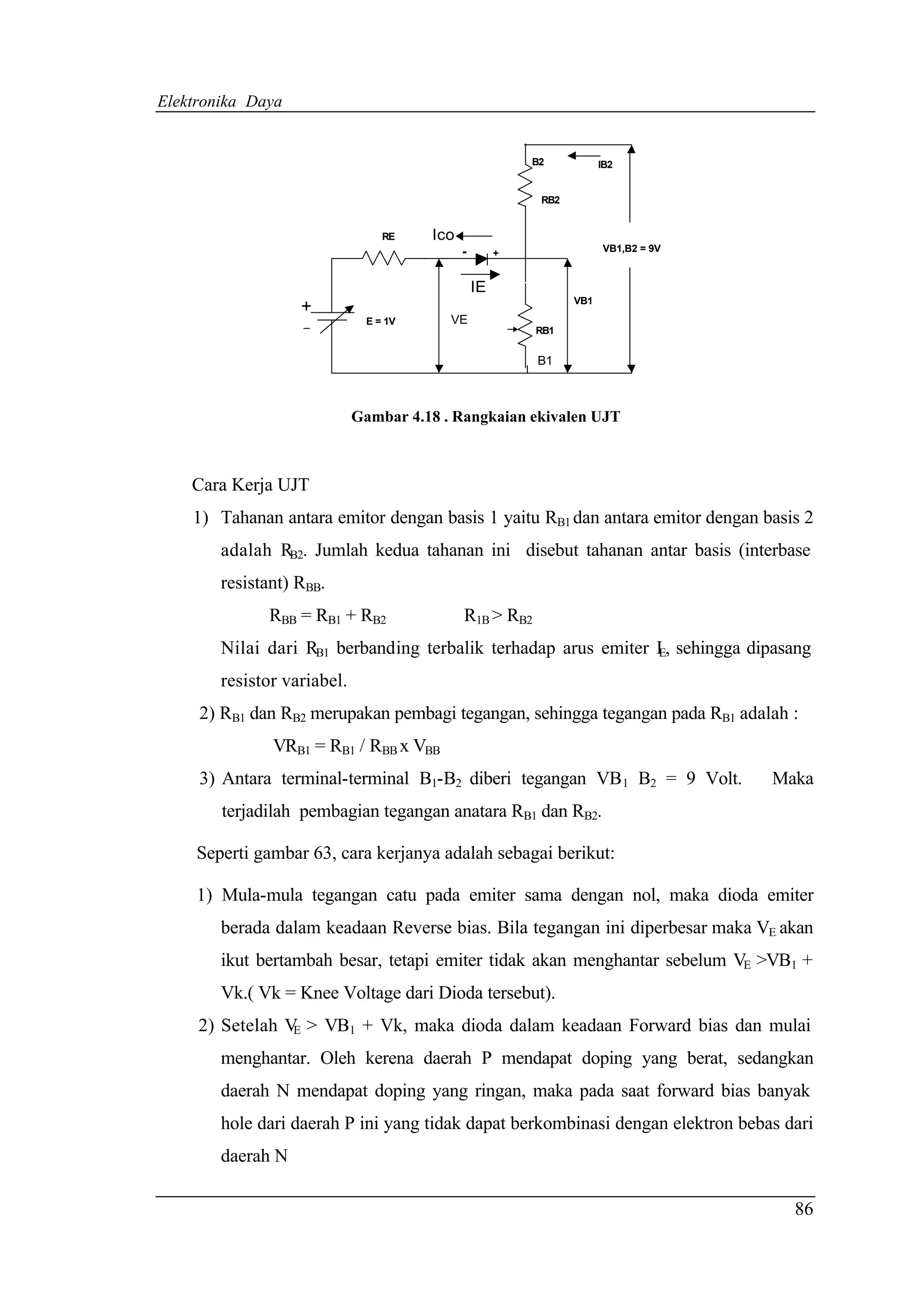Elektronika Daya


                                                          B2           IB2


                                                           RB2


                                 RE    Ico
                                             -        +                VB1,B2 = 9V


                                                 IE
                                                                 VB1
                   +
                              E = 1V      VE
                                                          RB1


                                                          B1



                             Gambar 4.18 . Rangkaian ekivalen UJT



    Cara Kerja UJT
    1) Tahanan antara emitor dengan basis 1 yaitu RB1 dan antara emitor dengan basis 2
        adalah RB2. Jumlah kedua tahanan ini disebut tahanan antar basis (interbase
        resistant) RBB.
              RBB = RB1 + RB2                R1B > RB2
        Nilai dari RB1 berbanding terbalik terhadap arus emiter I , sehingga dipasang
                                                                E

        resistor variabel.
     2) RB1 dan RB2 merupakan pembagi tegangan, sehingga tegangan pada RB1 adalah :
               VRB1 = RB1 / RBB x VBB
     3) Antara terminal-terminal B1-B2 diberi tegangan VB 1 B2 = 9 Volt.             Maka
        terjadilah pembagian tegangan anatara RB1 dan RB2.

     Seperti gambar 63, cara kerjanya adalah sebagai berikut:

     1) Mula-mula tegangan catu pada emiter sama dengan nol, maka dioda emiter
        berada dalam keadaan Reverse bias. Bila tegangan ini diperbesar maka VE akan
        ikut bertambah besar, tetapi emiter tidak akan menghantar sebelum VE >VB1 +
        Vk.( Vk = Knee Voltage dari Dioda tersebut).
     2) Setelah V > VB1 + Vk, maka dioda dalam keadaan Forward bias dan mulai
                 E

        menghantar. Oleh kerena daerah P mendapat doping yang berat, sedangkan
        daerah N mendapat doping yang ringan, maka pada saat forward bias banyak
        hole dari daerah P ini yang tidak dapat berkombinasi dengan elektron bebas dari
        daerah N

                                                                                       86
 