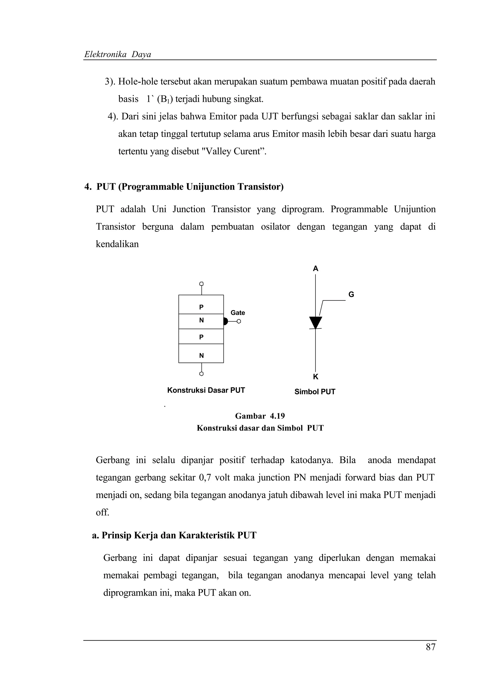 Elektronika Daya


    3). Hole-hole tersebut akan merupakan suatum pembawa muatan positif pada daerah
         basis 1` (B1) terjadi hubung singkat.
     4). Dari sini jelas bahwa Emitor pada UJT berfungsi sebagai saklar dan saklar ini
         akan tetap tinggal tertutup selama arus Emitor masih lebih besar dari suatu harga
         tertentu yang disebut "Valley Curent”.


4. PUT (Programmable Unijunction Transistor)

  PUT adalah Uni Junction Transistor yang diprogram. Programmable Unijuntion
  Transistor berguna dalam pembuatan osilator dengan tegangan yang dapat di
  kendalikan

                                                           A


                                                                   G
                                P
                                        Gate
                                N

                                P

                                N


                                                           K
                        Konstruksi Dasar PUT          Simbol PUT
                    .
                                        Gambar 4.19
                               Konstruksi dasar dan Simbol PUT


  Gerbang ini selalu dipanjar positif terhadap katodanya. Bila          anoda mendapat
  tegangan gerbang sekitar 0,7 volt maka junction PN menjadi forward bias dan PUT
  menjadi on, sedang bila tegangan anodanya jatuh dibawah level ini maka PUT menjadi
  off.

 a. Prinsip Kerja dan Karakteristik PUT

    Gerbang ini dapat dipanjar sesuai tegangan yang diperlukan dengan memakai
    memakai pembagi tegangan, bila tegangan anodanya mencapai level yang telah
    diprogramkan ini, maka PUT akan on.




                                                                                       87
 