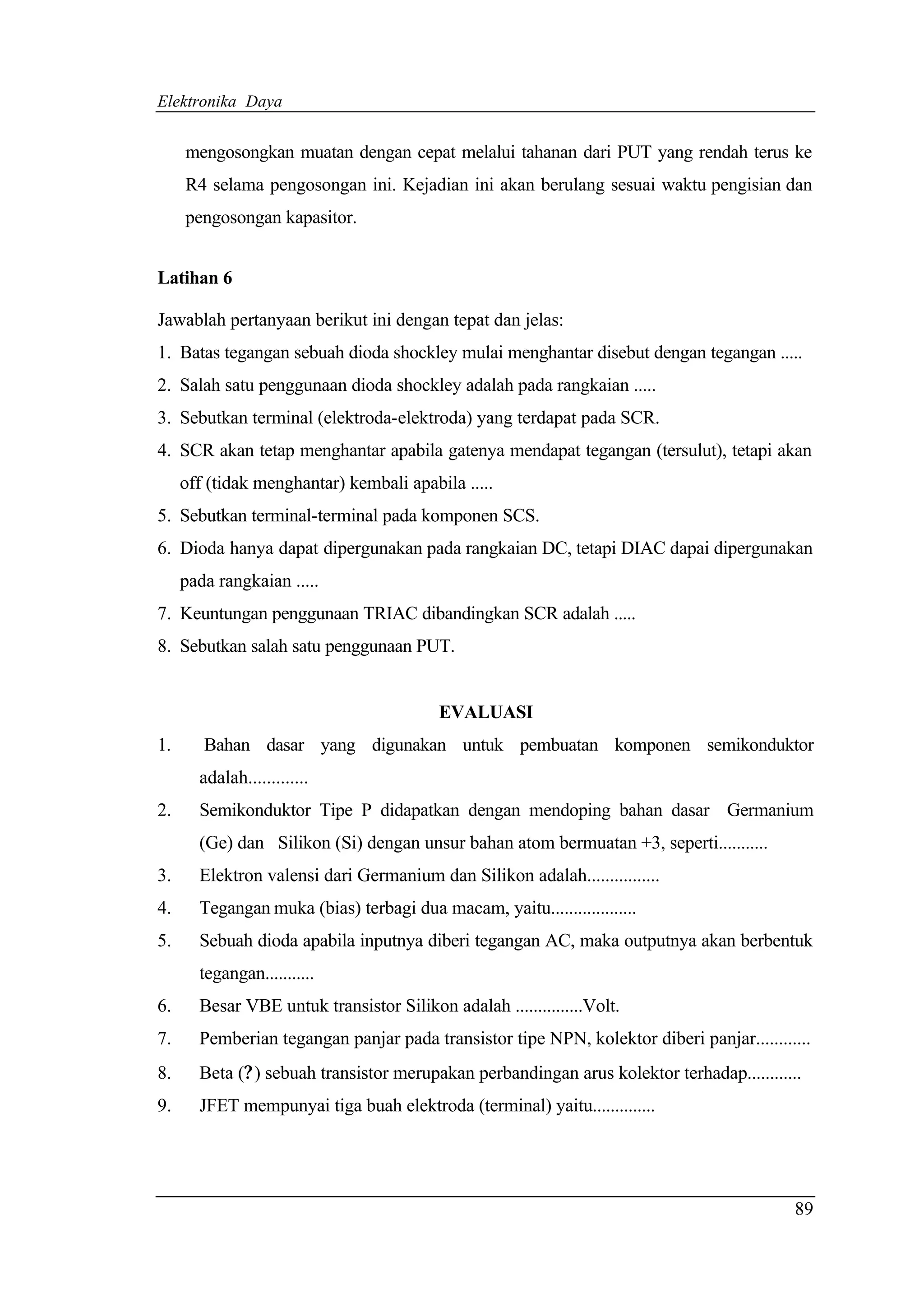 Elektronika Daya


     mengosongkan muatan dengan cepat melalui tahanan dari PUT yang rendah terus ke
     R4 selama pengosongan ini. Kejadian ini akan berulang sesuai waktu pengisian dan
     pengosongan kapasitor.


Latihan 6

Jawablah pertanyaan berikut ini dengan tepat dan jelas:
1. Batas tegangan sebuah dioda shockley mulai menghantar disebut dengan tegangan .....
2. Salah satu penggunaan dioda shockley adalah pada rangkaian .....
3. Sebutkan terminal (elektroda-elektroda) yang terdapat pada SCR.
4. SCR akan tetap menghantar apabila gatenya mendapat tegangan (tersulut), tetapi akan
     off (tidak menghantar) kembali apabila .....
5. Sebutkan terminal-terminal pada komponen SCS.
6. Dioda hanya dapat dipergunakan pada rangkaian DC, tetapi DIAC dapai dipergunakan
     pada rangkaian .....
7. Keuntungan penggunaan TRIAC dibandingkan SCR adalah .....
8. Sebutkan salah satu penggunaan PUT.


                                          EVALUASI
1.      Bahan dasar yang digunakan untuk pembuatan komponen semikonduktor
       adalah.............
2.     Semikonduktor Tipe P didapatkan dengan mendoping bahan dasar Germanium
       (Ge) dan Silikon (Si) dengan unsur bahan atom bermuatan +3, seperti...........
3.     Elektron valensi dari Germanium dan Silikon adalah................
4.     Tegangan muka (bias) terbagi dua macam, yaitu...................
5.     Sebuah dioda apabila inputnya diberi tegangan AC, maka outputnya akan berbentuk
       tegangan...........
6.     Besar VBE untuk transistor Silikon adalah ...............Volt.
7.     Pemberian tegangan panjar pada transistor tipe NPN, kolektor diberi panjar............
8.     Beta (? ) sebuah transistor merupakan perbandingan arus kolektor terhadap............
9.     JFET mempunyai tiga buah elektroda (terminal) yaitu..............




                                                                                           89
 