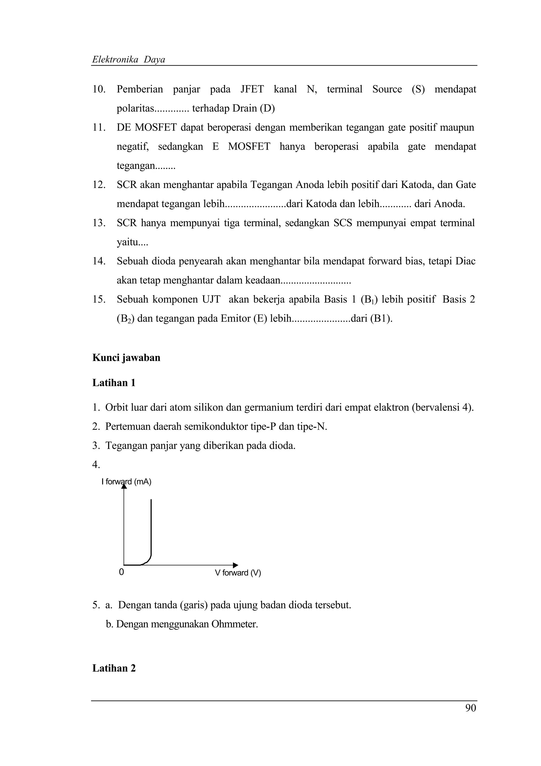 Elektronika Daya


10.      Pemberian panjar pada JFET kanal N, terminal Source (S) mendapat
         polaritas............. terhadap Drain (D)
11.      DE MOSFET dapat beroperasi dengan memberikan tegangan gate positif maupun
         negatif, sedangkan E MOSFET hanya beroperasi apabila gate mendapat
         tegangan........
12. SCR akan menghantar apabila Tegangan Anoda lebih positif dari Katoda, dan Gate
         mendapat tegangan lebih.......................dari Katoda dan lebih............ dari Anoda.
13.      SCR hanya mempunyai tiga terminal, sedangkan SCS mempunyai empat terminal
         yaitu....
14. Sebuah dioda penyearah akan menghantar bila mendapat forward bias, tetapi Diac
         akan tetap menghantar dalam keadaan...........................
15.      Sebuah komponen UJT akan bekerja apabila Basis 1 (B1) lebih positif Basis 2
         (B2) dan tegangan pada Emitor (E) lebih......................dari (B1).


Kunci jawaban

Latihan 1

1. Orbit luar dari atom silikon dan germanium terdiri dari empat elaktron (bervalensi 4).
2. Pertemuan daerah semikonduktor tipe-P dan tipe-N.
3. Tegangan panjar yang diberikan pada dioda.
4.
     I forward (mA)




         0                        V forward (V)


5. a. Dengan tanda (garis) pada ujung badan dioda tersebut.
      b. Dengan menggunakan Ohmmeter.



Latihan 2


                                                                                                   90
 