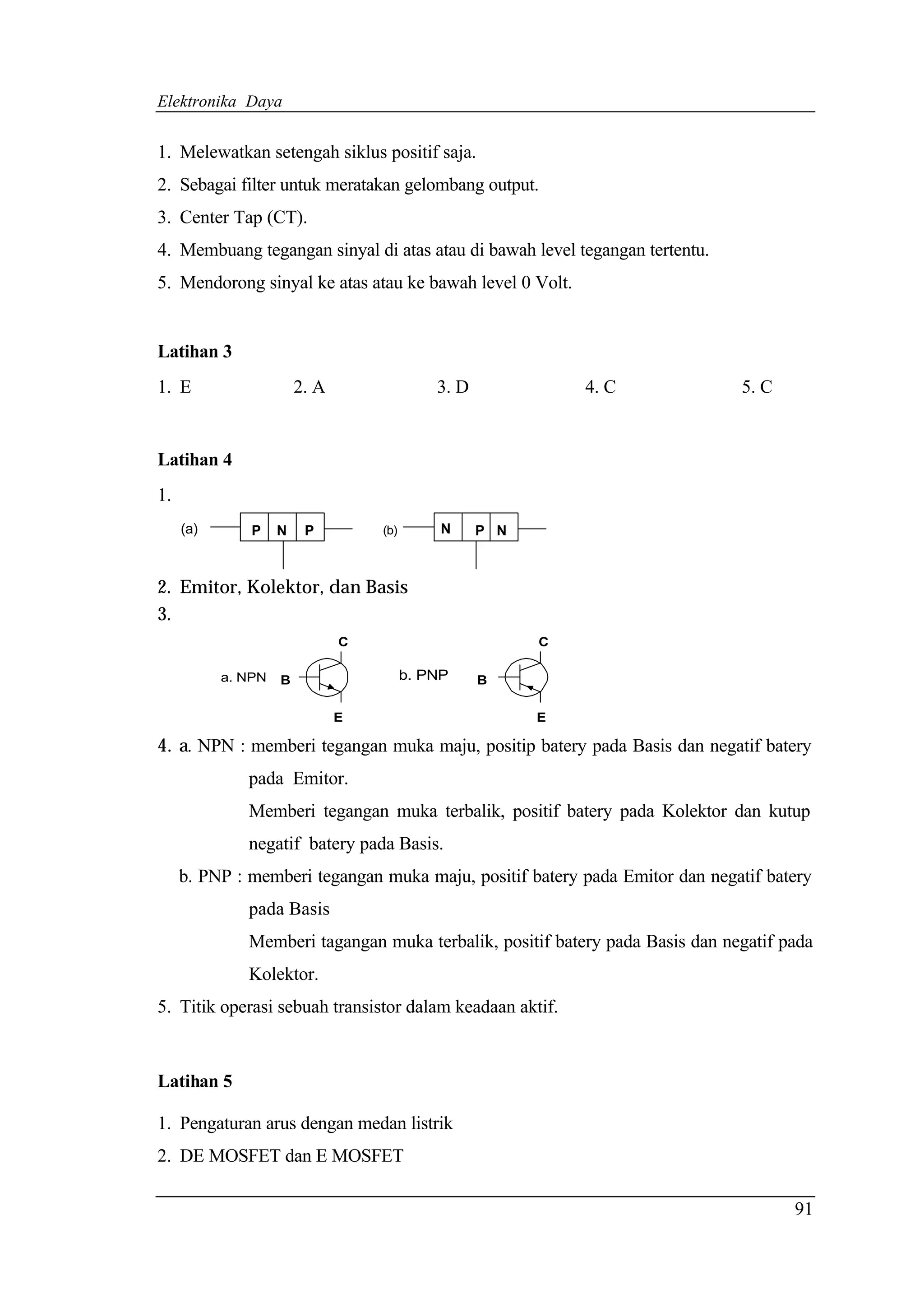 Elektronika Daya


1. Melewatkan setengah siklus positif saja.
2. Sebagai filter untuk meratakan gelombang output.
3. Center Tap (CT).
4. Membuang tegangan sinyal di atas atau di bawah level tegangan tertentu.
5. Mendorong sinyal ke atas atau ke bawah level 0 Volt.


Latihan 3
1. E                    2. A                 3. D             4. C            5. C


Latihan 4
1.
     (a)       P    N    P         (b)        N     P N



2. Emitor, Kolektor, dan Basis
3.
                               C                          C

           a. NPN   B                    b. PNP     B

                               E                          E

4. a. NPN : memberi tegangan muka maju, positip batery pada Basis dan negatif batery
              pada Emitor.
              Memberi tegangan muka terbalik, positif batery pada Kolektor dan kutup
              negatif batery pada Basis.
     b. PNP : memberi tegangan muka maju, positif batery pada Emitor dan negatif batery
              pada Basis
              Memberi tagangan muka terbalik, positif batery pada Basis dan negatif pada
              Kolektor.
5. Titik operasi sebuah transistor dalam keadaan aktif.



Latihan 5

1. Pengaturan arus dengan medan listrik
2. DE MOSFET dan E MOSFET

                                                                                     91
 