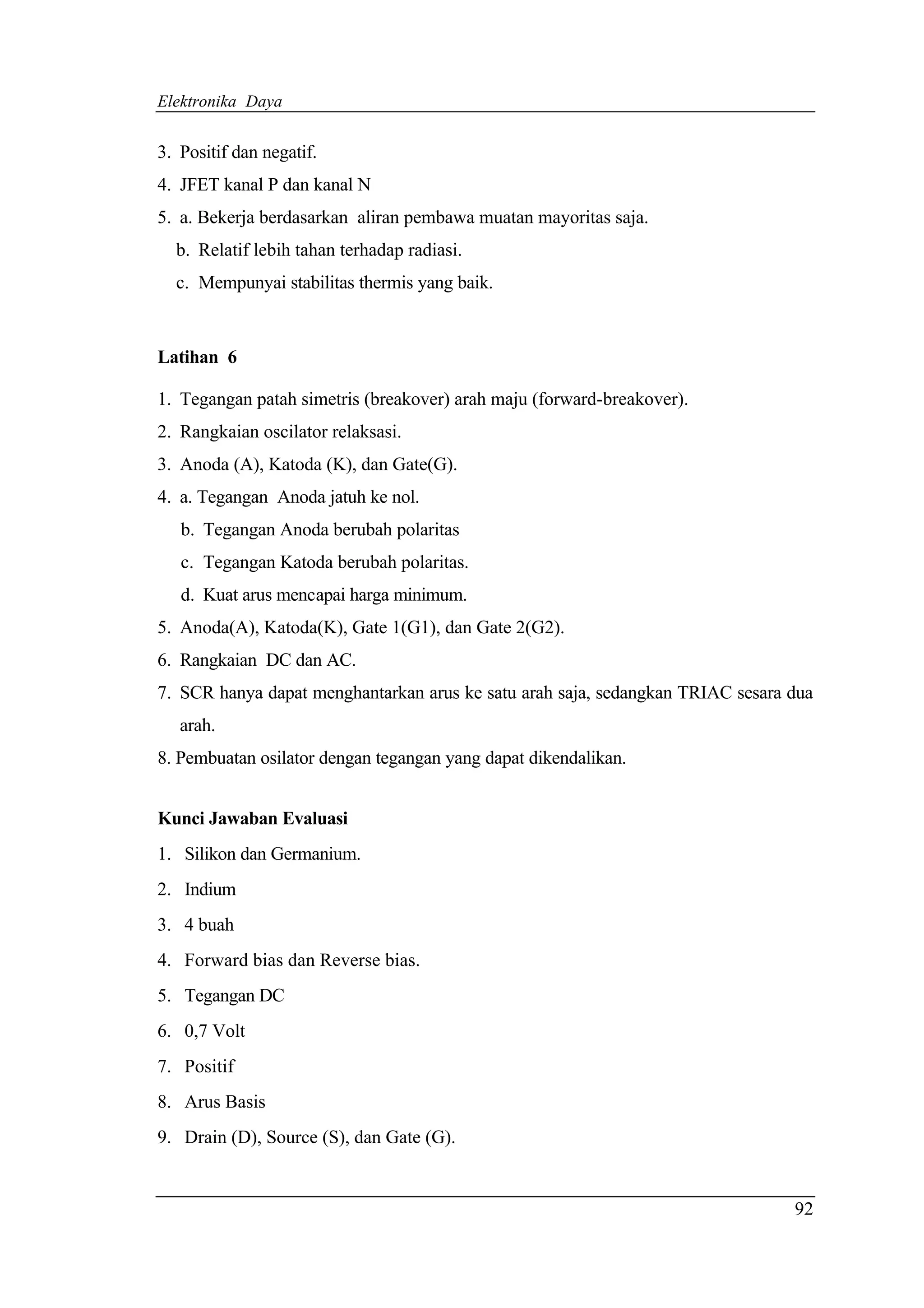 Elektronika Daya


3. Positif dan negatif.
4. JFET kanal P dan kanal N
5. a. Bekerja berdasarkan aliran pembawa muatan mayoritas saja.
  b. Relatif lebih tahan terhadap radiasi.
  c. Mempunyai stabilitas thermis yang baik.



Latihan 6

1. Tegangan patah simetris (breakover) arah maju (forward-breakover).
2. Rangkaian oscilator relaksasi.
3. Anoda (A), Katoda (K), dan Gate(G).
4. a. Tegangan Anoda jatuh ke nol.
   b. Tegangan Anoda berubah polaritas
   c. Tegangan Katoda berubah polaritas.
   d. Kuat arus mencapai harga minimum.
5. Anoda(A), Katoda(K), Gate 1(G1), dan Gate 2(G2).
6. Rangkaian DC dan AC.
7. SCR hanya dapat menghantarkan arus ke satu arah saja, sedangkan TRIAC sesara dua
   arah.
8. Pembuatan osilator dengan tegangan yang dapat dikendalikan.


Kunci Jawaban Evaluasi
1. Silikon dan Germanium.
2. Indium
3. 4 buah
4. Forward bias dan Reverse bias.
5. Tegangan DC
6. 0,7 Volt
7. Positif
8. Arus Basis
9. Drain (D), Source (S), dan Gate (G).


                                                                                92
 