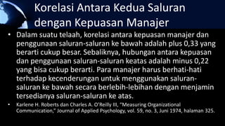 Korelasi Antara Kedua Saluran
dengan Kepuasan Manajer
• Dalam suatu telaah, korelasi antara kepuasan manajer dan
penggunaan saluran-saluran ke bawah adalah plus 0,33 yang
berarti cukup besar. Sebaliknya, hubungan antara kepuasan
dan penggunaan saluran-saluran keatas adalah minus 0,22
yang bisa cukup berarti. Para manajer harus berhati-hati
terhadap kecenderungan untuk menggunakan saluran-
saluran ke bawah secara berlebih-lebihan dengan menjamin
tersedianya saluran-saluran ke atas.
• Karlene H. Roberts dan Charles A. O’Reilly III, “Measuring Organizational
Communication,” Journal of Applied Psychology, vol. 59, no. 3, Juni 1974, halaman 325.
 