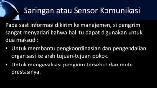 Saringan atau Sensor Komunikasi
Pada saat informasi dikirim ke manajemen, si pengirim
sangat menyadari bahwa hal itu dapat digunakan untuk
dua maksud :
• Untuk membantu pengkoordinasian dan pengendalian
organisasi ke arah tujuan-tujuan pokok.
• Untuk mengevaluasi pengirim tersebut dan mutu
prestasinya.
 