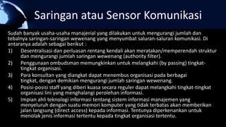 Saringan atau Sensor Komunikasi
Sudah banyak usaha-usaha manajerial yang dilakukan untuk mengurangi jumlah dan
tebalnya saringan-saringan wewenang yang menyumbat saluran-saluran komunikasi. Di
antaranya adalah sebagai berikut :
1) Desentralisasi dan perluasan rentang kendali akan meratakan/memperendah struktur
dan mengurangi jumlah saringan wewenang (authority filter).
2) Penggunaan ombudsman memungkinkan untuk melangkahi (by passing) tingkat-
tingkat organisasi.
3) Para konsultan yang diangkat dapat menembus organisasi pada berbagai
tingkat, dengan demikian mengurangi jumlah saringan wewenang.
4) Posisi-posisi staff yang diberi kuasa secara reguler dapat melangkahi tingkat-tingkat
organisasi lini yang menghalangi perolehan informasi.
5) Impian ahli teknologi informasi tentang sistem informasi manajemen yang
menyeluruh dengan suatu memori komputer yang tidak terbatas akan memberikan
jalan langsung (direct access) kepada informasi. Tentunya diperkenankan untuk
menolak jenis informasi tertentu kepada tingkat organisasi tertentu.
 
