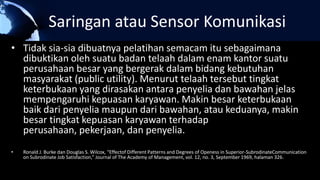 Saringan atau Sensor Komunikasi
• Tidak sia-sia dibuatnya pelatihan semacam itu sebagaimana
dibuktikan oleh suatu badan telaah dalam enam kantor suatu
perusahaan besar yang bergerak dalam bidang kebutuhan
masyarakat (public utility). Menurut telaah tersebut tingkat
keterbukaan yang dirasakan antara penyelia dan bawahan jelas
mempengaruhi kepuasan karyawan. Makin besar keterbukaan
baik dari penyelia maupun dari bawahan, atau keduanya, makin
besar tingkat kepuasan karyawan terhadap
perusahaan, pekerjaan, dan penyelia.
• Ronald J. Burke dan Douglas S. Wilcox, “Effectof Different Patterns and Degrees of Openess in Superior-SubrodinateCommunication
on Subrodinate Job Satisfaction,” Journal of The Academy of Management, vol. 12, no. 3, September 1969, halaman 326.
 