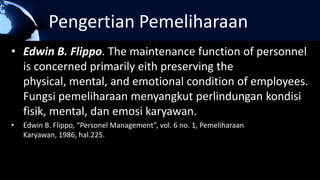 Pengertian Pemeliharaan
• Edwin B. Flippo. The maintenance function of personnel
is concerned primarily eith preserving the
physical, mental, and emotional condition of employees.
Fungsi pemeliharaan menyangkut perlindungan kondisi
fisik, mental, dan emosi karyawan.
• Edwin B. Flippo, “Personel Management”, vol. 6 no. 1, Pemeliharaan
Karyawan, 1986, hal.225.
 