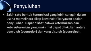 Penyuluhan
• Salah satu bentuk komunikasi yang lebih canggih dalam
usaha memelihara sikap konstruktif karyawan adalah
penyuluhan. Dapat dilihat bahwa keterbukaan dan
keterusterangan yang maksimal dapat dilakukan antara
penyuluh (counselor) dan yang disuluh (counselee).
 