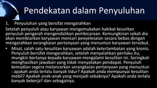 Pendekatan dalam Penyuluhan
1. Penyuluhan yang bersifat mengarahkan
Setelah penyuluh atau karyawan mengemukakan hakikat kesulitan
penyuluh pengarah mengendalikan pembicaraan. Kemungkinan sekali dia
akan membiarkan karyawan mencari penyelesaian secara bebas dengan
mengarahkan serangkaian pertanyaan yang menuntun karyawan tersebut.
• Misal, salah satu kesulitan karyawan adalah keterlambatan yang kronis.
Penyuluh bersifat mengarahkan, setelah menyalahkan perilaku itu,
mungkin bertanya kepada karyawan mengalami kesulitan ini. Seringkali
menghasilkan jawaban yang tidak menyatakan pendapat. Penyuluh
kemudian segera melancarkan serangkaian pertanyaan yang menuntun
: apakah anda terlalu banyak tidur? Apakah anda mempunyai kesulitan
mobil? Apakah anak-anak yang menjadi sebabnya? Apakah anda terlalu
banyak bekerja? dan sebagainya.
 