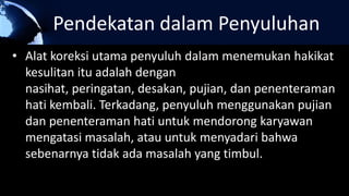 Pendekatan dalam Penyuluhan
• Alat koreksi utama penyuluh dalam menemukan hakikat
kesulitan itu adalah dengan
nasihat, peringatan, desakan, pujian, dan penenteraman
hati kembali. Terkadang, penyuluh menggunakan pujian
dan penenteraman hati untuk mendorong karyawan
mengatasi masalah, atau untuk menyadari bahwa
sebenarnya tidak ada masalah yang timbul.
 