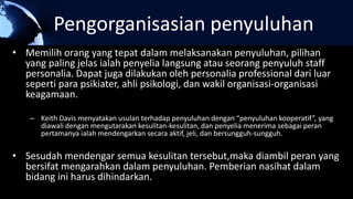 Pengorganisasian penyuluhan
• Memilih orang yang tepat dalam melaksanakan penyuluhan, pilihan
yang paling jelas ialah penyelia langsung atau seorang penyuluh staff
personalia. Dapat juga dilakukan oleh personalia professional dari luar
seperti para psikiater, ahli psikologi, dan wakil organisasi-organisasi
keagamaan.
– Keith Davis menyatakan usulan terhadap penyuluhan dengan “penyuluhan kooperatif”, yang
diawali dengan mengutarakan kesulitan-kesulitan, dan penyelia menerima sebagai peran
pertamanya ialah mendengarkan secara aktif, jeli, dan bersungguh-sungguh.
• Sesudah mendengar semua kesulitan tersebut,maka diambil peran yang
bersifat mengarahkan dalam penyuluhan. Pemberian nasihat dalam
bidang ini harus dihindarkan.
 