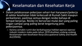 Keselamatan dan Kesehatan Kerja
• Dalam pelaksanaan pekerjaan sehari-hari karyawan/pekerja
di sektor kesehatan tidak terkecuali di Rumah Sakit maupun
perkantoran, pastinya semua dengan resiko bahaya di
tempat kerjanya. Resiko ini bervariasi mulai dari yang paling
ringan sampai yang paling berat tergantung jenis
pekerjaannya.
– Karena semakin rumit dan berbahayanya hakikat operasi-operasi
industri modern maka pada tahun 1970 disahkan undang-undang
Keselamatan dan Kesehatan Kerja (Occupational Safety and Health
Act/OSHA).
 