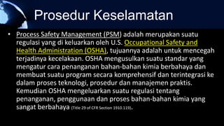 Prosedur Keselamatan
• Process Safety Management (PSM) adalah merupakan suatu
regulasi yang di keluarkan oleh U.S. Occupational Safety and
Health Administration (OSHA), tujuannya adalah untuk mencegah
terjadinya kecelakaan. OSHA mengusulkan suatu standar yang
mengatur cara penanganan bahan-bahan kimia berbahaya dan
membuat suatu program secara komprehensif dan terintegrasi ke
dalam proses teknologi, prosedur dan manajemen praktis.
Kemudian OSHA mengeluarkan suatu regulasi tentang
penanganan, penggunaan dan proses bahan-bahan kimia yang
sangat berbahaya (Title 29 of CFR Section 1910.119).
 