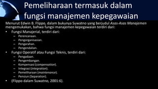Pemeliharaan termasuk dalam
fungsi manajemen kepegawaian
Menurut Edwin B. Flippo, dalam bukunya Suwatno yang berjudul Asas-Asas Manajemen
mengemukakan, bahwa fungsi manajemen kepegawaian terdiri dari:
• Fungsi Manajerial, terdiri dari:
– Perencanaan.
– Pengorganisasian.
– Pengarahan.
– Pengendalian.
• Fungsi Operatif atau Fungsi Teknis, terdiri dari:
– Pengadaan.
– Pengembangan.
– Kompensasi (compensation).
– Integrasi (integration).
– Pemeliharaan (maintenance).
– Pensiun (Separation).
• (Flippo dalam Suwatno, 2001:6).
 